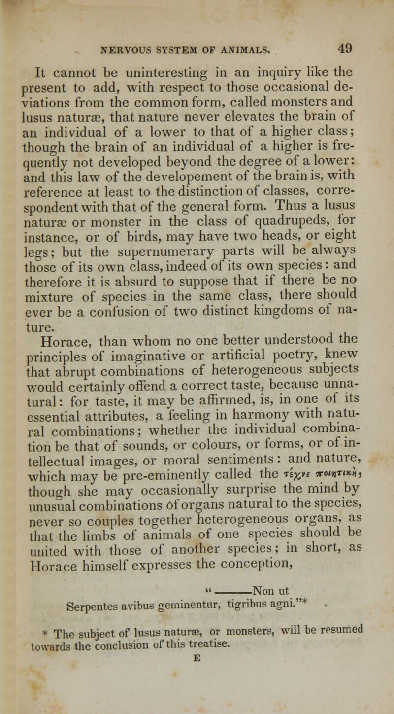 It cannot be uninteresting in an inquiry like the present to add, with respect to those occasional de- viations from the common form, called monsters and lusus naturae, that nature never elevates the brain of an individual of a lower to that of a higher class; though the brain of an individual of a higher is fre- quently not developed beyond the degree of a lower: and this law of the developement of the brain is, with reference at least to the distinction of classes, corre- spondent with that of the general form. Thus a lusus naturae or monster in the class of quadrupeds, for instance, or of birds, may have two heads, or eight legs; but the supernumerary parts will be always those of its own class, indeed of its own species: and therefore it is absurd to suppose that if there be no mixture of species in the same class, there should ever be a confusion of two distinct kingdoms of na- ture. Horace, than whom no one better understood the principles of imaginative or artificial poetry, knew that abrupt combinations of heterogeneous subjects would certainly offend a correct taste, because unna- tural : for taste, it may be affirmed, is, in one of its essential attributes, a feeling in harmony with natu- ral combinations; whether the individual combina- tion be that of sounds, or colours, or forms, or of in- tellectual images, or moral sentiments: and nature, which may be pre-eminently called the t^e we^™}, though she may occasionally surprise the mind by unusual combinations of organs natural to the species, never so couples together heterogeneous organs, as that the limbs of animals of one species should be united with those of another species; in short, as Horace himself expresses the conception, -Non ut Serpentes avibus gcminentur, tigribus agni.* . * The subject of lusus naturae, or monsters, will be resumed towards the conclusion of this treatise. E