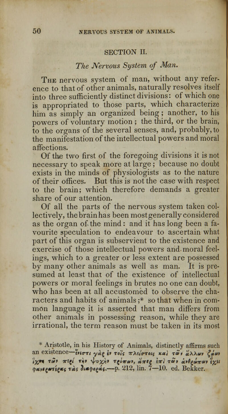 SECTION II. The Nervous System of Man. The nervous system of man, without any refer- ence to that of other animals, naturally resolves itself into three sufficiently distinct divisions: of which one is appropriated to those parts, which characterize him as simply an organized being; another, to his powers of voluntary motion ; the third, or the brain, to the organs of the several senses, and, probably, to the manifestation of the intellectual powers and moral affections. Of the two first of the foregoing divisions it is not necessary to speak more at large; because no doubt exists in the minds of physiologists as to the nature of their offices. But this is not the case with respect to the brain; which therefore demands a greater share of our attention. Of all the parts of the nervous system taken col- lectively, the brain has been mostgenerally considered as the organ of the mind: and it has long been a fa- vourite speculation to endeavour to ascertain what part of this organ is subservient to the existence and exercise of those intellectual powers and moral feel- ings, which to a greater or less extent are possessed by many other animals as well as man. It is pre- sumed at least that of the existence of intellectual powers or moral feelings in brutes no one can doubt, who has been at all accustomed to observe the cha- racters and habits of animals ;* so that when in com- mon language it is asserted that man differs from other animals in possessing reason, while they are irrational, the term reason must be taken in its most * Aristotle, in his History of Animals, distinctly affirms such an existence—itierri y«g it ro7; Trteia-Teif xeci rat aXXut £«'«» IX9* r' *■*{'' T«' ^M* T{oV»», «V*g Isri -rat <i>0g<in-#» 'i%u $>wyi£*Tig*{ t«s 3<*i}>0£«{.—p. 212, lin. 7—10. ed. Bekker.