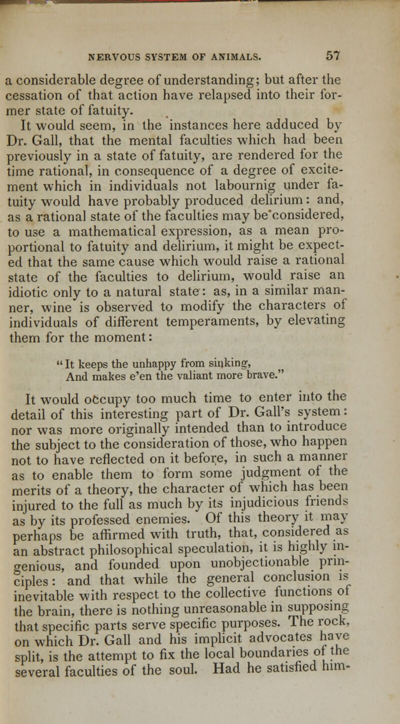 a considerable degree of understanding; but after the cessation of that action have relapsed into their for- mer state of fatuity. It would seem, in the instances here adduced by Dr. Gall, that the mental faculties which had been previously in a state of fatuity, are rendered for the time rational, in consequence of a degree of excite- ment which in individuals not labournig under fa- tuity would have probably produced delirium: and, as a rational state of the faculties may be'considered, to use a mathematical expression, as a mean pro- portional to fatuity and delirium, it might be expect- ed that the same cause which would raise a rational state of the faculties to delirium, would raise an idiotic only to a natural state: as, in a similar man- ner, wine is observed to modify the characters of individuals of different temperaments, by elevating them for the moment:  It keeps the unhappy from sinking, And makes e'en the valiant more brave. It would occupy too much time to enter into the detail of this interesting part of Dr. Gall's system: nor was more originally intended than to introduce the subject to the consideration of those, who happen not to have reflected on it before, in such a manner as to enable them to form some judgment of the merits of a theory, the character of which has been injured to the full as much by its injudicious friends as by its professed enemies. Of this theory it may perhaps be affirmed with truth, that, considered as an abstract philosophical speculation, it is highly in- genious, and founded upon unobjectionable prin- ciples: and that while the general conclusion is inevitable with respect to the collective functions of the brain, there is nothing unreasonable in supposing that specific parts serve specific purposes. The rock, on which Dr. Gall and his implicit advocates have split, is the attempt to fix the local boundaries of the several faculties of the soul. Had he satisfied him-