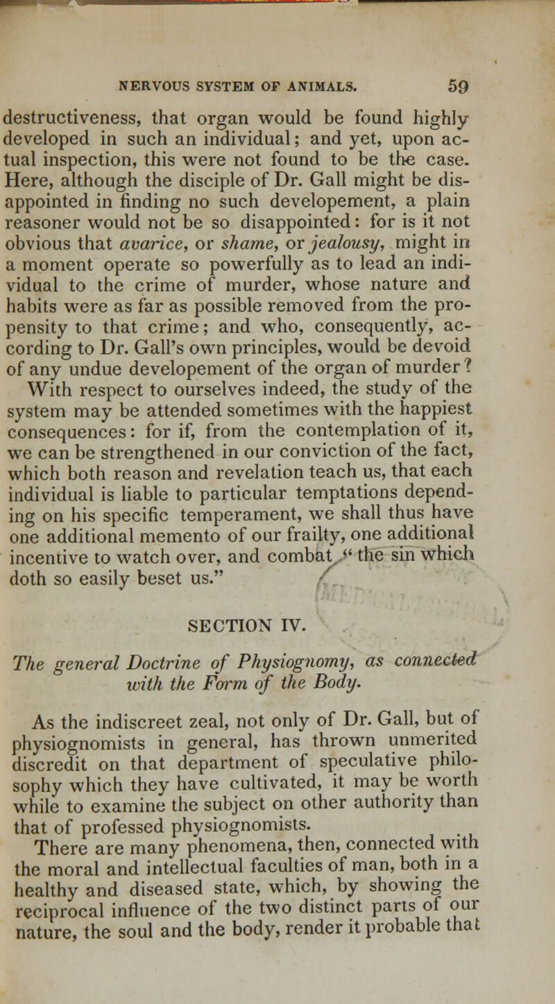 destructiveness, that organ would be found highly- developed in such an individual; and yet, upon ac- tual inspection, this were not found to be the case. Here, although the disciple of Dr. Gall might be dis- appointed in finding no such developement, a plain reasoner would not be so disappointed: for is it not obvious that avarice, or shame, or jealousy, might in a moment operate so powerfully as to lead an indi- vidual to the crime of murder, whose nature and habits were as far as possible removed from the pro- pensity to that crime; and who, consequently, ac- cording to Dr. Gall's own principles, would be devoid of any undue developement of the organ of murder 1 With respect to ourselves indeed, the study of the system may be attended sometimes with the happiest consequences: for if, from the contemplation of it, we can be strengthened in our conviction of the fact, which both reason and revelation teach us, that each individual is liable to particular temptations depend- ing on his specific temperament, we shall thus have one additional memento of our frailty, one additional incentive to watch over, and combat.  the sin which doth so easily beset us. SECTION IV. The general Doctrine of Physiognomy, as connected with the Form of the Body. As the indiscreet zeal, not only of Dr. Gall, but of physiognomists in general, has thrown unmerited discredit on that department of speculative philo- sophy which they have cultivated, it may be worth while to examine the subject on other authority than that of professed physiognomists. There are many phenomena, then, connected with the moral and intellectual faculties of man, both in a healthy and diseased state, which, by showing the reciprocal influence of the two distinct parts of our nature, the soul and the body, render it probable that