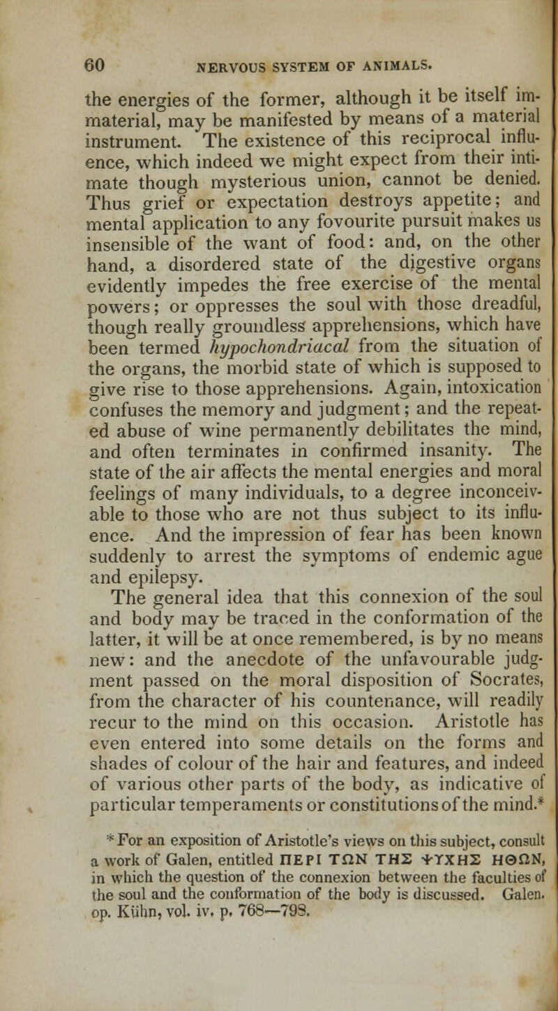 the energies of the former, although it be itself im- material, may be manifested by means of a material instrument. The existence of this reciprocal influ- ence, which indeed we might expect from their inti- mate though mysterious union, cannot be denied. Thus grief or expectation destroys appetite; and mental application to any fovourite pursuit makes us insensible of the want of food: and, on the other hand, a disordered state of the digestive organs evidently impedes the free exercise of the mental powers; or oppresses the soul with those dreadful, though really groundless apprehensions, which have been termed hypochondriacal from the situation of the organs, the morbid state of which is supposed to give rise to those apprehensions. Again, intoxication confuses the memory and judgment; and the repeat- ed abuse of wine permanently debilitates the mind, and often terminates in confirmed insanity. The state of the air affects the mental energies and moral feelings of many individuals, to a degree inconceiv- able to those who are not thus subject to its influ- ence. And the impression of fear has been known suddenly to arrest the symptoms of endemic ague and epilepsy. The general idea that this connexion of the soul and body may be traced in the conformation of the latter, it will be at once remembered, is by no means new: and the anecdote of the unfavourable judg- ment passed on the moral disposition of Socrates, from the character of his countenance, will readily recur to the mind on this occasion. Aristotle has even entered into some details on the forms and shades of colour of the hair and features, and indeed of various other parts of the body, as indicative of particular temperaments or constitutions of the mind.* * For an exposition of Aristotle's views on this subject, consult a work of Galen, entitled ITEPI TflN THS -KTXH2 HQflN, in which the question of the connexion between the faculties of the soul and the conformation of the body is discussed. Galen, op. KUhn, vol. iv. p. 768—793.