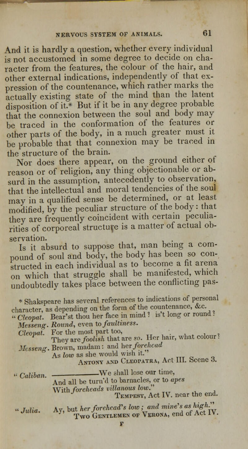 And it is hardly a question, whether every individual is not accustomed in some degree to decide on cha- racter from the features, the colour of the hair, and other external indications, independently of that ex- pression of the countenance, which rather marks the actually existing state of the mind than the latent disposition of it.* But if it be in any degree probable that the connexion between the soul and body may be traced in the conformation of the features or other parts of the body, in a much greater must it be probable that that connexion may be traced in the structure of the brain. Nor does there appear, on the ground either of reason or of religion, any thing objectionable or ab- surd in the assumption, antecedently to observation, that the intellectual and moral tendencies of the soul may in a qualified sense be determined, or at least modified, by the peculiar structure of the body: that they are frequently coincident with certain peculia- rities of corporeal structure is a matter of actual ob- servation. Is it absurd to suppose that, man being a com- pound of soul and bodv, the body has been so con- structed in each individual as to become a fit arena on which that struggle shall be manifested, which undoubtedly takes place between the conflicting pas- * Shakspeare has several references to indications of personal character, as depending on the form of the countenance, &c. » Cleopat. Bear'st thou her face in mind 1 ls't long or round 1 Messeng. Round, even to faultiness. Cleopat. For the most part too, •. They ire foolish that are so. Her hair, what colour! Messeng. Brown, madam: and her forehead As low as she would wish it. Antony and Cleopatra, Act 111. scene 6.  Caliban —— We sha11 lose our time' And all be turn'd to barnacles^ or to apes With foreheads villanous low. Tempest, Act IV. near the end. '< Julia Ay, but her forehead's low; and mine's as fe^k Julia. Ay, Two -Gentlemen of Verona, end of Act IV.