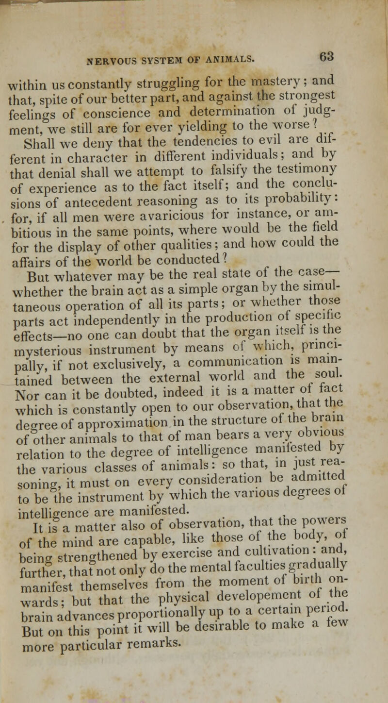 within us constantly struggling for the mastery; and that, spile of our better part, and against the strongest feelings of conscience and determination of judg- ment, we still are for ever yielding to the worse? Shall we deny that the tendencies to evil are dif- ferent in character in different individuals; and by that denial shall we attempt to falsify the testimony of experience as to the fact itself; and the conclu- sions of antecedent reasoning as to its probability: for, if all men were avaricious for instance, or am- bitious in the same points, where would be the held for the display of other qualities; and how could the affairs of the world be conducted 1 But whatever may be the real state of the case— whether the brain act as a simple organ by the simul- taneous operation of all its parts; or whether those parts act independently in the production of specific effects—no one can doubt that the organ itself is the mysterious instrument by means of which, princi- pally, if not exclusively, a communication is main- tained between the external world and the soul. Nor can it be doubted, indeed it is a matter of tact which is constantly open to our observation, that the decree of approximation in the structure of the brain of other animals to that of man bears a very obvious relation to the degree of intelligence manifested by the various classes of animals: so that, in just rea- soning, it must on every consideration be admitted to be the instrument by which the various degrees of intelligence are manifested. It isga matter also of observation, that_thepowers of the mind are capable, like those of the body of beina strengthened by exercise and cultivation . and, further thaf not only do the mental facult.es gradually manifest themselves from the foment of bath on- wards; but that the physical developement of the brain advances proportionally up to a certain period. But on this point it will be desirable to make a few more particular remarks.