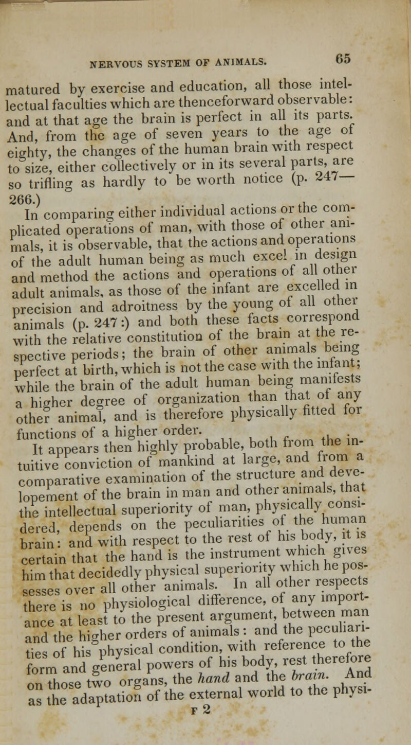matured by exercise and education, all those intel- lectual faculties which are thenceforward observable: and at that age the brain is perfect in all its parts. And, from the age of seven years to the age ot eighty, the changes of the human brain with respect to size, either collectively or in its several parts, are so trifling as hardly to be worth notice (p. <J47— In comparing either individual actions or the com- plicated operations of man, with those of other ani- mals, it is observable, that the actions and operations of the adult human being as much excel in design and method the actions and operations ol all otnei adult animals, as those of the infant are excelled in precision and adroitness by the young of all otnei animals (p. 247:) and both these facts correspond with the relative constitution of the brain at the re- spective periods; the brain of other animals being perfect at birth, which is not the case with the iniant, while the brain of the adult human being manifests a higher degree of organization than that ot any- other anima!, and is therefore physically fitted for functions of a higher order. It appears then highly probable, both from the in- tuitive conviction of mankind at large, and from a comparative examination of the structure and deve- lopement of the brain in man and other animals, that the intellectual superiority of man, physically consi- dered, depends on the peculiarities oi the human brain and with respect to the rest of his body, it is certain that the hand is the instrument which gives him that decidedly physical superiox-ity whu:h he pos- sesses over all other animals. In all other lespects there is no physiological difference, of any import- ance at leas to the present argument between man and the higher orders of animals : and the peculiari- ties oShi physical condition, with reference to the form and general powers of his body, rest therefore onThose two organs, the hand and the brain. And as the adaption of the external world to the physi- f 2