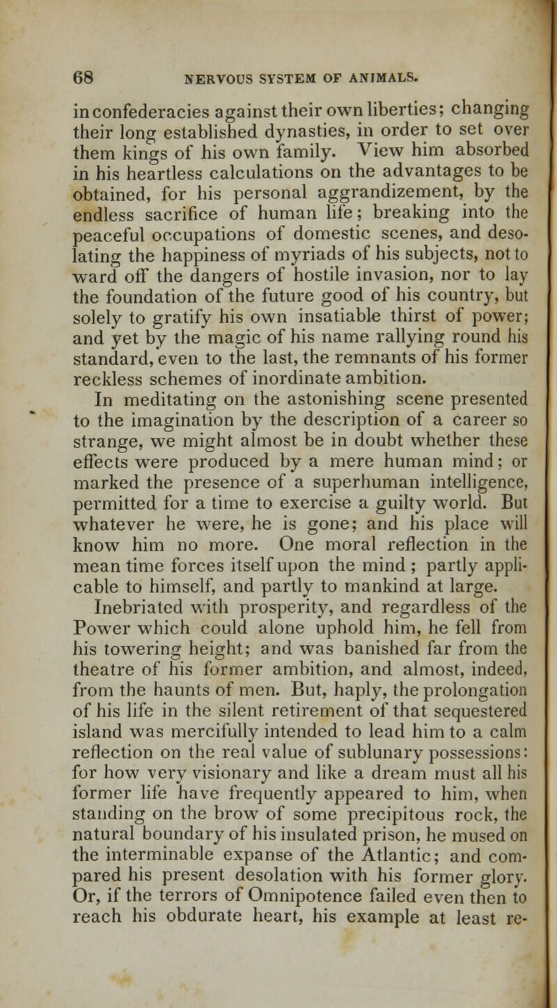 in confederacies against their own liberties; changing their long established dynasties, in order to set over them kings of his own family. View him absorbed in his heartless calculations on the advantages to be obtained, for his personal aggrandizement, by the endless sacrifice of human life; breaking into the peaceful occupations of domestic scenes, and deso- lating the happiness of myriads of his subjects, not to ward off the dangers of hostile invasion, nor to lay the foundation of the future good of his country, but solely to gratify his own insatiable thirst of power; and yet by the magic of his name rallying round his standard, even to the last, the remnants of his former reckless schemes of inordinate ambition. In meditating on the astonishing scene presented to the imagination by the description of a career so strange, we might almost be in doubt whether these effects were produced by a mere human mind; or marked the presence of a superhuman intelligence, permitted for a time to exercise a guilty world. But whatever he were, he is gone; and his place will know him no more. One moral reflection in the meantime forces itself upon the mind; partly appli- cable to himself, and partly to mankind at large. Inebriated with prosperity, and regardless of the Power which could alone uphold him, he fell from his towering height; and was banished far from the theatre of his former ambition, and almost, indeed, from the haunts of men. But, haply, the prolongation of his life in the silent retirement of that sequestered island was mercifully intended to lead him to a calm reflection on the real value of sublunary possessions: for how very visionary and like a dream must all his former life have frequently appeared to him, when standing on the brow of some precipitous rock, the natural boundary of his insulated prison, he mused on the interminable expanse of the Atlantic; and com- pared his present desolation with his former glory. Or, if the terrors of Omnipotence failed even then to reach his obdurate heart, his example at least re-