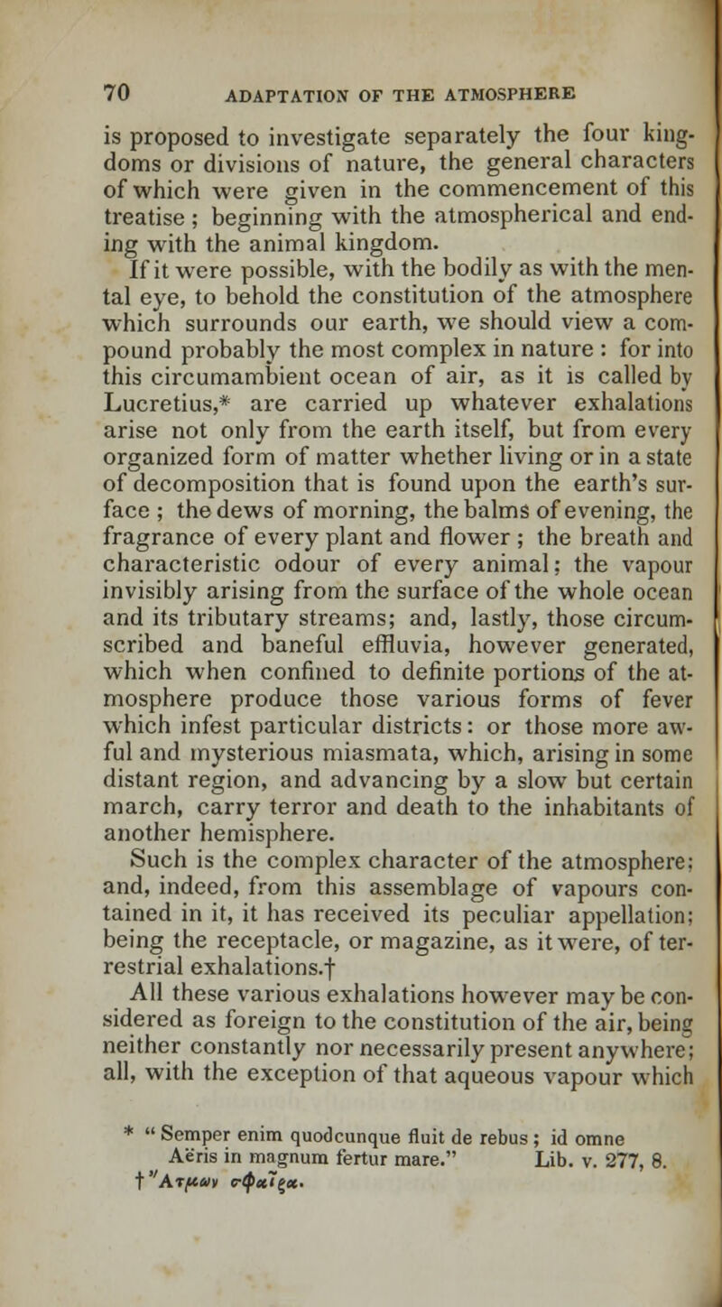 is proposed to investigate separately the four king- doms or divisions of nature, the general characters of which were given in the commencement of this treatise ; beginning with the atmospherical and end- ing with the animal kingdom. If it were possible, wTith the bodily as with the men- tal eye, to behold the constitution of the atmosphere which surrounds our earth, we should view a com- pound probably the most complex in nature : for into this circumambient ocean of air, as it is called by Lucretius,* are carried up whatever exhalations arise not only from the earth itself, but from every organized form of matter whether living or in a state of decomposition that is found upon the earth's sur- face ; the dews of morning, the balms of evening, the fragrance of every plant and flower ; the breath and characteristic odour of every animal; the vapour invisibly arising from the surface of the whole ocean and its tributary streams; and, lastly, those circum- scribed and baneful effluvia, however generated, which when confined to definite portions of the at- mosphere produce those various forms of fever which infest particular districts: or those more aw- ful and mysterious miasmata, which, arising in some distant region, and advancing by a slow but certain march, carry terror and death to the inhabitants of another hemisphere. Such is the complex character of the atmosphere: and, indeed, from this assemblage of vapours con- tained in it, it has received its peculiar appellation; being the receptacle, or magazine, as it were, of ter- restrial exhalations.f All these various exhalations however may be con- sidered as foreign to the constitution of the air, being neither constantly nor necessarily present anywhere; all, with the exception of that aqueous vapour which *  Semper enim quodcunque fluit de rebus; id omne Aeris in magnum fertur mare. Lib. v. 277, 8. t Arfiav eQul^x.