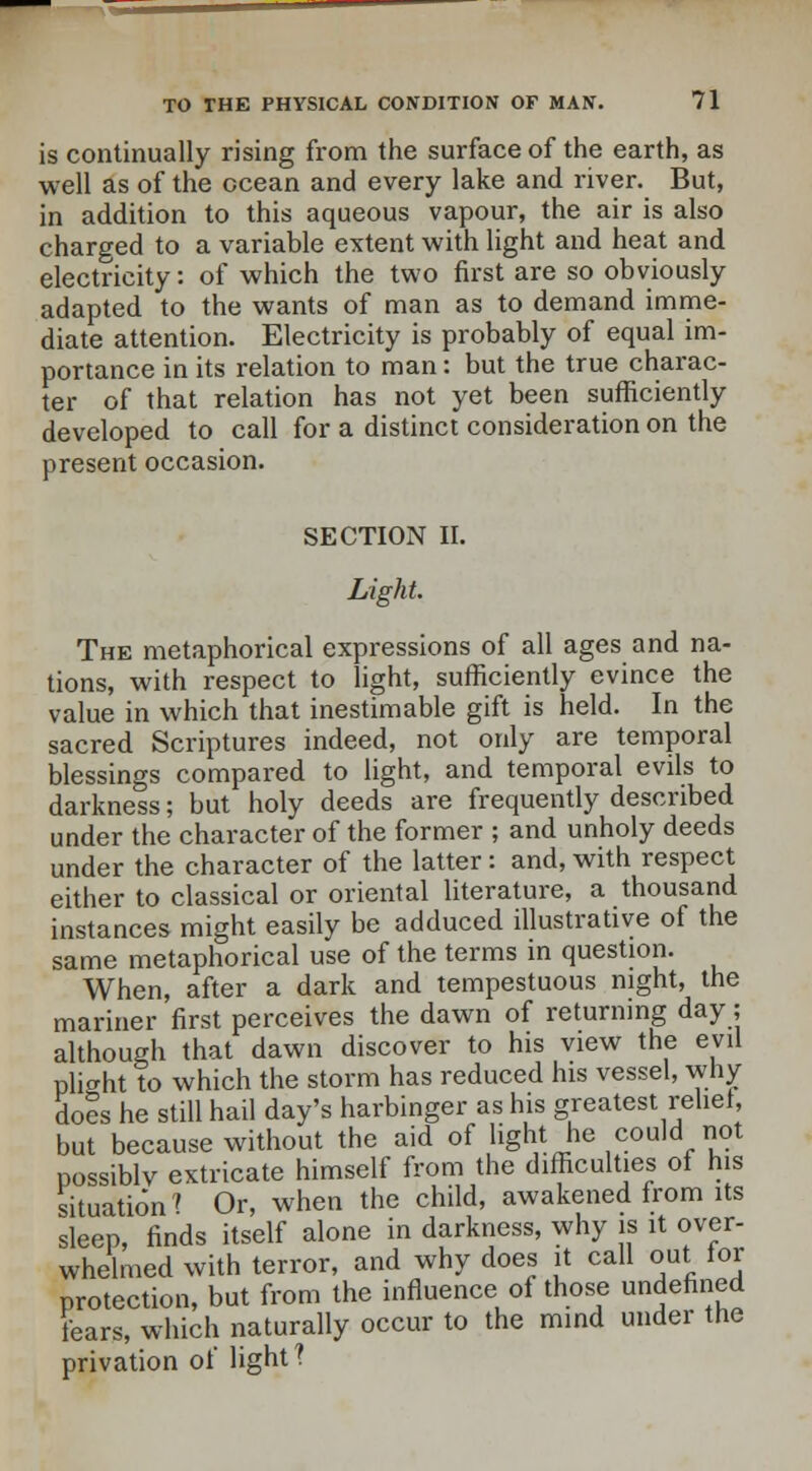 is continually rising from the surface of the earth, as well as of the ocean and every lake and river. But, in addition to this aqueous vapour, the air is also charged to a variable extent with light and heat and electricity: of which the two first are so obviously adapted to the wants of man as to demand imme- diate attention. Electricity is probably of equal im- portance in its relation to man: but the true charac- ter of that relation has not yet been sufficiently developed to call for a distinct consideration on the present occasion. SECTION II. Light. The metaphorical expressions of all ages and na- tions, with respect to light, sufficiently evince the value in which that inestimable gift is held. In the sacred Scriptures indeed, not only are temporal blessings compared to light, and temporal evils to darkness; but holy deeds are frequently described under the character of the former ; and unholy deeds under the character of the latter: and, with respect either to classical or oriental literature, a thousand instances might easily be adduced illustrative of the same metaphorical use of the terms in question. When, after a dark and tempestuous night, the mariner first perceives the dawn of returning day; although that dawn discover to his view the evil plight to which the storm has reduced his vessel, why doe's he still hail day's harbinger as his greatest relief, but because without the aid of light he could not possiblv extricate himself from the difficulties of his situation 1 Or, when the child, awakened from its sleep, finds itself alone in darkness, why is it over- whelmed with terror, and why does it call out for protection, but from the influence of those undefined fears, which naturally occur to the mind under the privation of light?