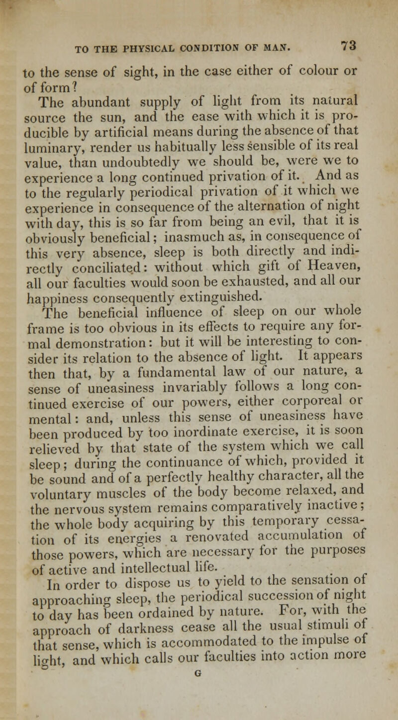 to the sense of sight, in the case either of colour or of form? The abundant supply of light from its natural source the sun, and the ease with which it is pro- ducible by artificial means during the absence of that luminary, render us habitually less sensible of its real value, than undoubtedly we should be, were we to experience a long continued privation of it. And as to the regularly periodical privation of it which we experience in consequence of the alternation of night with day, this is so far from being an evil, that it is obviously beneficial; inasmuch as, in consequence of this very absence, sleep is both directly and indi- rectly conciliated: without which gift of Heaven, all our faculties would soon be exhausted, and all our happiness consequently extinguished. The beneficial influence of sleep on our whole frame is too obvious in its effects to require any for- mal demonstration: but it will be interesting to con- sider its relation to the absence of light. It appears then that, by a fundamental law of our nature, a sense of uneasiness invariably follows a long con- tinued exercise of our powers, either corporeal or mental: and, unless this sense of uneasiness have been produced by too inordinate exercise, it is soon relieved by that state of the system which we call sleep; during the continuance of which, provided it be sound and of a perfectly healthy character, all the voluntary muscles of the body become relaxed, and the nervous system remains comparatively inactive; the whole body acquiring by this temporary cessa- tion of its energies a renovated accumulation of those powers, which are necessary for the purposes of active and intellectual life. In order to dispose us to yield to the sensation of approaching sleep, the periodical succession of night to day has been ordained by nature. For, with the approach of darkness cease all the usual stimuli of that sense, which is accommodated to the impulse of light, and which calls our faculties into action more G