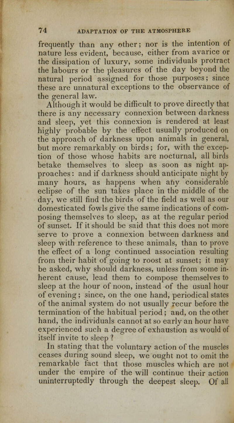 frequently than any other; nor is the intention of nature less evident, because, either from avarice or the dissipation of luxury, some individuals protract the labours or the pleasures of the day beyond the natural period assigned for those purposes; since these are unnatural exceptions to the observance of the general law. Although it would be difficult to prove directly that there is any necessary connexion between darkness and sleep, yet this connexion is rendered at least highly probable by the effect usually produced on the approach of darkness upon animals in general, but more remarkably on birds; for, with the excep- tion of those whose habits are nocturnal, all birds betake themselves to sleep as soon as night ap- proaches : and if darkness should anticipate night by many hours, as happens when any considerable eclipse of the sun takes place in the middle of the day, we still find the birds of the field as well as our domesticated fowls give the same indications of com- posing themselves to sleep, as at the regular period of sunset. If it should be said that this does not more serve to prove a connexion between darkness and sleep with reference to these animals, than to prove the effect of a long continued association resulting from their habit of going to roost at sunset; it may be asked, why should darkness, unless from some in- herent cause, lead them to compose themselves to sleep at the hour of noon, instead of the usual hour of evening; since, on the one hand, periodical states of the animal system do not usually recur before the termination of the habitual period; and, on the other hand, the individuals cannot at so early an hour have experienced such a degree of exhaustion as would of itself invite to sleep ? In stating that the voluntary action of the muscles ceases during sound sleep, we ought not to omit the remarkable fact that those muscles which are not under the empire of the will continue their action uninterruptedly through the deepest sleep. Of all