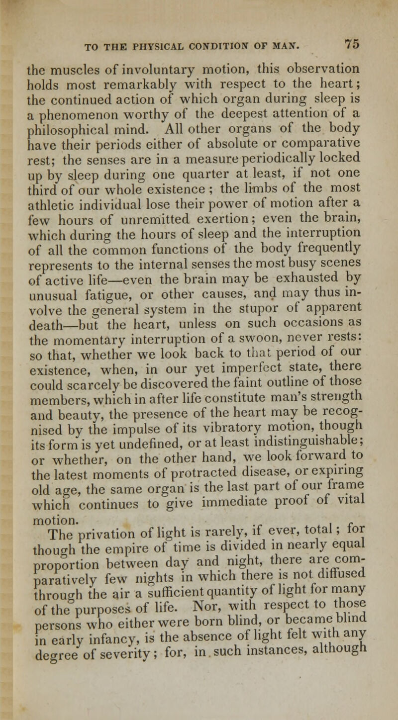 the muscles of involuntary motion, this observation holds most remarkably with respect to the heart; the continued action of which organ during sleep is a phenomenon worthy of the deepest attention of a philosophical mind. All other organs of the body have their periods either of absolute or comparative rest; the senses are in a measure periodically locked up by sleep during one quarter at least, if not one third of our whole existence ; the limbs of the most athletic individual lose their power of motion after a few hours of unremitted exertion; even the brain, which during the hours of sleep and the interruption of all the common functions of the body frequently represents to the internal senses the most busy scenes of active life—even the brain may be exhausted by unusual fatigue, or other causes, and may thus in- volve the general system in the stupor of apparent death—but the heart, unless on such occasions as the momentary interruption of a swoon, never rests: so that, whether we look back to that period of our existence, when, in our yet imperfect state, there could scarcely be discovered the faint outline of those members, which in after life constitute man's strength and beauty, the presence of the heart may be recog- nised by the impulse of its vibratory motion, though its form is yet undefined, or at least indistinguishable; or whether, on the other hand, we look forward to the latest moments of protracted disease, or expiring old age, the same organ is the last part of our frame which continues to give immediate proof of vital motion. . f The privation of light is rarely, if ever, total; tor though the empire of time is divided in nearly equal proportion between day and night, there are com- paratively few nights in which there is not diffused through the air a sufficient quantity of light for many of the purposes of life. Nor, with respect to those persons who either were born blind, or became blind in early infancy, is the absence of light felt with any degree of severity; for, in such instances, although