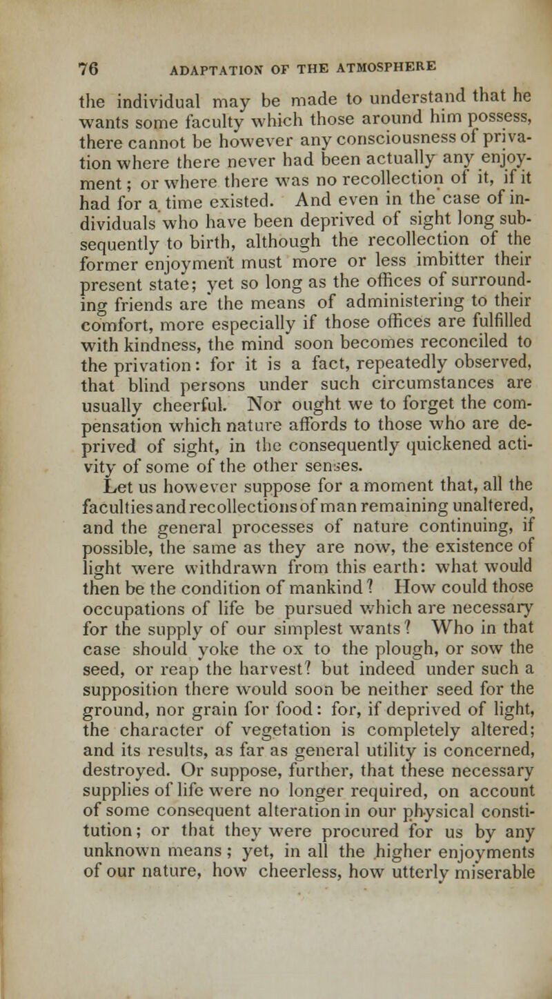 the individual may be made to understand that he wants some faculty which those around him possess, there cannot be however any consciousness of priva- tion where there never had been actually any enjoy- ment ; or where there was no recollection of it, if it had for a time existed. And even in the case of in- dividuals who have been deprived of sight long sub- sequently to birth, although the recollection of the former enjoyment must more or less imbitter their present state; yet so long as the offices of surround- ing friends are' the means of administering to their comfort, more especially if those offices are fulfilled with kindness, the mind soon becomes reconciled to the privation: for it is a fact, repeatedly observed, that blind persons under such circumstances are usually cheerful. Nor ought we to forget the com- pensation which nature affords to those who are de- prived of sight, in the consequently quickened acti- vity of some of the other senses. Let us however suppose for a moment that, all the facultiesandrecollectionsof man remaining unaltered, and the general processes of nature continuing, if possible, the same as they are now, the existence of light were withdrawn from this earth: what would then be the condition of mankind ? How could those occupations of life be pursued which are necessary for the supply of our simplest wants? Who in that case should yoke the ox to the plough, or sow the seed, or reap the harvest? but indeed under such a supposition there would soon be neither seed for the ground, nor grain for food: for, if deprived of light, the character of vegetation is completely altered; and its results, as far as general utility is concerned, destroyed. Or suppose, further, that these necessary supplies of life were no longer required, on account of some consequent alteration in our physical consti- tution ; or that they were procured for us by any unknown means ; yet, in all the higher enjoyments of our nature, how cheerless, how utterly miserable