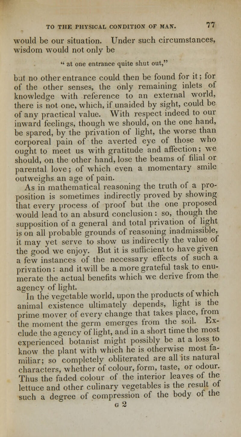 would be our situation. Under such circumstances, wisdom would not only be  at one entrance quite shut out, but no other entrance could then be found for it; for of the other senses, the only remaining inlets of knowledge with reference to an external world, there is not one, which, if unaided by sight, could be of any practical value. With respect indeed to our inward feelings, though we should, on the one hand, be spared, by the privation of light, the worse than corporeal pain of the averted eye of those who ought to meet us with gratitude and affection; we should, on the other hand, lose the beams of filial or parental love; of which even a momentary smile outweighs an age of pain. As in mathematical reasoning the truth of a pro- position is sometimes indirectly proved by showing that every process of proof but the one proposed would lead to an absurd conclusion: so, though the supposition of a general and total privation of light is on all probable grounds of reasoning inadmissible, it may yet serve to show us indirectly the value of the good we enjoy. But it is sufficient to have given a few instances of the necessary effects of such a privation: and it will be a more grateful task to enu- merate the actual benefits which we derive from the agency of light. In the vegetable world, upon the products of which animal existence ultimately depends, light is the prime mover of every change that takes place, from the moment the germ emerges from the soil. Ex- clude the agency of light, and in a short time the most experienced botanist might possibly be at a loss to know the plant with which he is otherwise most fa- miliar; so completely obliterated are all its natural characters, whether of colour, form, taste, or odour. Thus the faded colour of the interior leaves of the lettuce and other culinary vegetables is the result of such a degree of compression of the body of the g 2