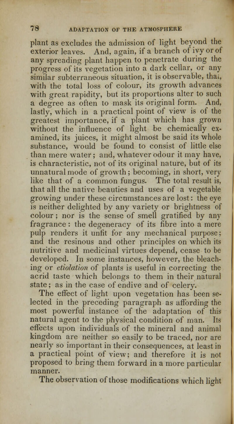 plant as excludes the admission of light beyond the exterior leaves. And, again, if a branch of ivy or of any spreading plant happen to penetrate during the progress of its vegetation into a dark cellar, or any similar subterraneous situation, it is observable, thai, with the total loss of colour, its growth advances with great rapidity, but its proportions alter to such a degree as often to mask its original form. And, lastly, which in a practical point of view is of the greatest importance, if a plant which has grown without the influence of light be chemically ex- amined, its juices, it might almost be said its whole substance, would be found to consist of little else than mere water; and, whatever odour it may have, is characteristic, not of its original nature, but of its unnatural mode of growth ; becoming, in short, very like that of a common fungus. The total result is, that all the native beauties and uses of a vegetable growing under these circumstances are lost: the eye is neither delighted by any variety or brightness of colour; nor is the sense of smell gratified by any fragrance: the degeneracy of its fibre into a mere pulp renders it unfit for any mechanical purpose; and the resinous and other principles on which its nutritive and medicinal virtues depend, cease to be developed. In some instances, however, the bleach- ing or etiolation of plants is useful in correcting the acrid taste which belongs to them in their natural state; as in the case of endive and of celery. The effect of light upon vegetation has been se- lected in the preceding paragraph as affording the most powerful instance of the adaptation of this natural agent to the physical condition of man. Its effects upon individuals of the mineral and animal kingdom are neither so easily to be traced, nor are nearly so important in their consequences, at least in a practical point of view; and therefore it is not proposed to bring them forward in a more particular manner. The observation of those modifications which light