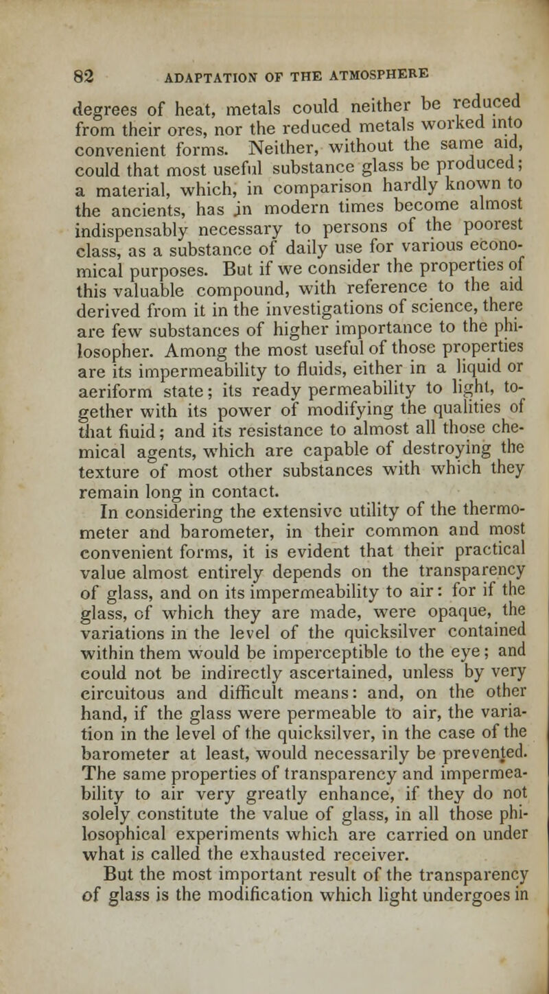 degrees of heat, metals could neither be reduced from their ores, nor the reduced metals worked into convenient forms. Neither, without the same aid, could that most useful substance glass be produced; a material, which, in comparison hardly known to the ancients, has jn modern times become almost indispensably necessary to persons of the poorest class, as a substance of daily use for various econo- mical purposes. But if we consider the properties of this valuable compound, with reference to the aid derived from it in the investigations of science, there are few substances of higher importance to the phi- losopher. Among the most useful of those properties are its impermeability to fluids, either in a liquid or aeriform state; its ready permeability to light, to- gether with its power of modifying the qualities of that fluid; and its resistance to almost all those che- mical agents, which are capable of destroying the texture of most other substances with which they remain long in contact. In considering the extensive utility of the thermo- meter and barometer, in their common and most convenient forms, it is evident that their practical value almost entirely depends on the transparency of glass, and on its impermeability to air: for if the glass, of which they are made, were opaque, the variations in the level of the quicksilver contained within them would be imperceptible to the eye; and could not be indirectly ascertained, unless by very circuitous and difficult means: and, on the other hand, if the glass were permeable to air, the varia- tion in the level of the quicksilver, in the case of the barometer at least, would necessarily be prevented. The same properties of transparency and impermea- bility to air very greatly enhance, if they do not solely constitute the value of glass, in all those phi- losophical experiments which are carried on under what is called the exhausted receiver. But the most important result of the transparency of glass is the modification which light undergoes in