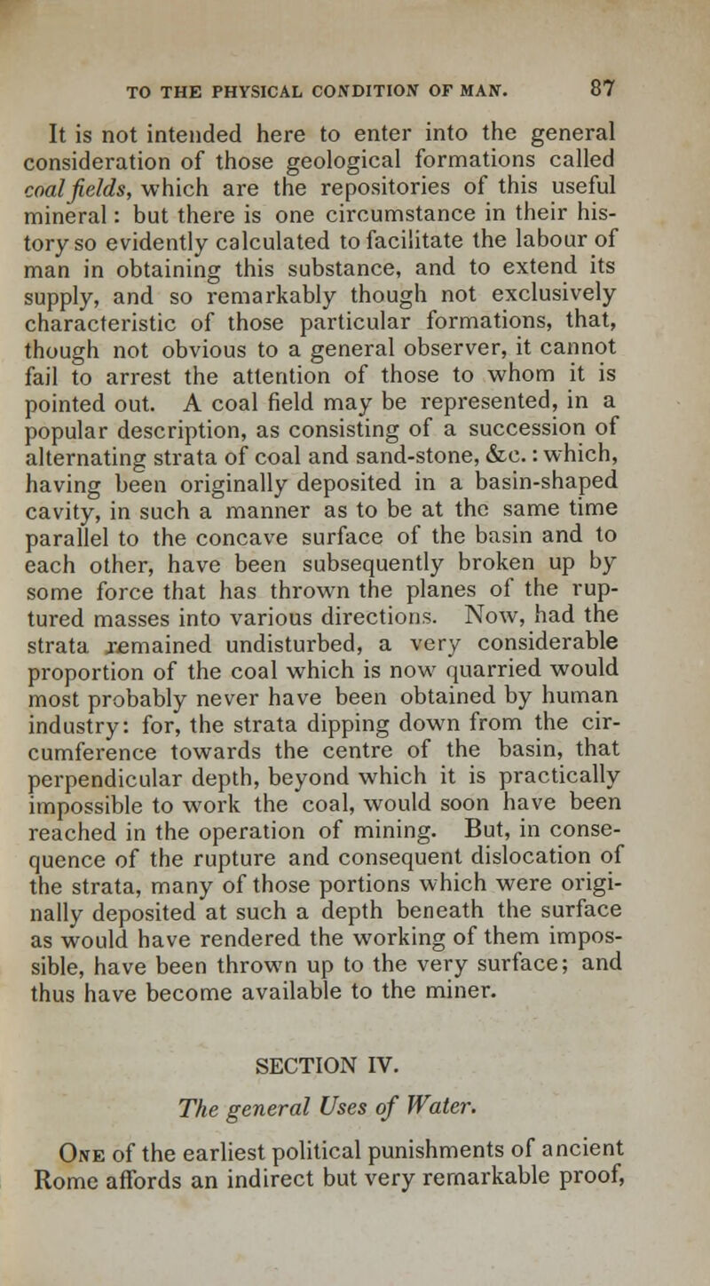 It is not intended here to enter into the general consideration of those geological formations called coalfields, which are the repositories of this useful mineral: but there is one circumstance in their his- tory so evidently calculated to facilitate the labour of man in obtaining this substance, and to extend its supply, and so remarkably though not exclusively characteristic of those particular formations, that, though not obvious to a general observer, it cannot fail to arrest the attention of those to whom it is pointed out. A coal field may be represented, in a popular description, as consisting of a succession of alternating strata of coal and sand-stone, &e.: which, having been originally deposited in a basin-shaped cavity, in such a manner as to be at the same time parallel to the concave surface of the basin and to each other, have been subsequently broken up by some force that has thrown the planes of the rup- tured masses into various directions. Now, had the strata remained undisturbed, a very considerable proportion of the coal which is now quarried would most probably never have been obtained by human industry: for, the strata dipping down from the cir- cumference towards the centre of the basin, that perpendicular depth, beyond which it is practically impossible to work the coal, would soon have been reached in the operation of mining. But, in conse- quence of the rupture and consequent dislocation of the strata, many of those portions which were origi- nally deposited at such a depth beneath the surface as would have rendered the working of them impos- sible, have been thrown up to the very surface; and thus have become available to the miner. SECTION IV. The general Uses of Water. One of the earliest political punishments of ancient Rome affords an indirect but very remarkable proof,