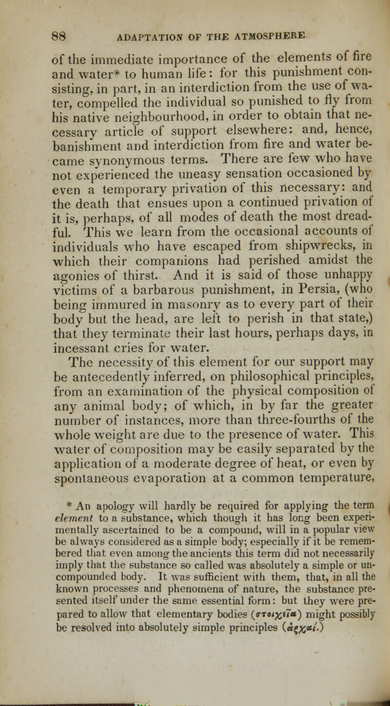 of the immediate importance of the elements of fire and water* to human life: for this punishment con- sisting, in part, in an interdiction from the use of wa- ter, compelled the individual so punished to fly from his native neighbourhood, in order to obtain that ne- cessary article of support elsewhere: and, hence, banishment and interdiction from fire and water be- came synonymous terms. There are few who have not experienced the uneasy sensation occasioned by even a temporary privation of this necessary: and the death that ensues upon a continued privation of it is, perhaps, of all modes of death the most dread- ful. This we learn from the occasional accounts of individuals who have escaped from shipwrecks, in which their companions had perished amidst the agonies of thirst. And it is said of those unhappy victims of a barbarous punishment, in Persia, (who being immured in masonry as to every part of their body but the head, are left to perish in that state,) that they terminate their last hours, perhaps days, in incessant cries for water. The necessity of this element for our support may be antecedently inferred, on philosophical principles, from an examination of the physical composition of any animal body; of which, in by far the greater number of instances, more than three-fourths of the whole weight are due to the presence of water. This water of composition may be easily separated by the application of a moderate degree of heat, or even by spontaneous evaporation at a common temperature, * An apology will hardly be required for applying the term element to a substance, which though it has long been experi- mentally ascertained to be a compound, will in a popular view be always considered as a simple body; especially if it be remem- bered that even among the ancients this term did not necessarily imply that the substance so called was absolutely a simple or un- compounded body. It was sufficient with them, that, in all the known processes and phenomena of nature, the substance pre- sented itself under the same essential form: but they were pre- pared to allow that elementary bodies (arci%t7a) might possibly be resolved into absolutely simple principles («{^*j'.)