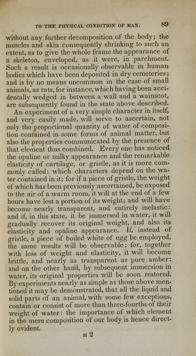 without any further decomposition of the body; the muscles and skin consequently shrinking to such an extent, as to give the whole frame the appearance of a skeleton, enveloped, as it were, in parchment. Such a result is occasionally observable in human bodies which have been deposited in dry cemeteries; and is by no means uncommon in the case of small animals, as rats, for instance,which having been acci- dentally wedged in between a wall and a wainscot, are subsequently found in the state above described. An experiment of a very simple character in itself, and very easily made, will serve to ascertain, not only the proportional quantity of water of composi- tion contained in some forms of animal matter, but also the properties communicated by the presence of that element thus combined. Every one has noticed the opaline or milky appearance and the remarkable elasticity of cartilage, or gristle, as it is more com- monly called: which characters depend on the wa- ter contained in it; for if a piece of gristle, the weight of which has been previously ascertained, be exposed to the air of a warm room, it will at the end of a few hours have lost a portion of its weight; and will have become nearly transparent, and entirely inelastic: and if, in this state, it be immersed in water, it will gradually recover its original weight, and also its elasticity and opaline appearance. If, instead of gristle, a piece of boiled white of egg be employed, the same results will be observable; for, together with loss of weight and elasticity, it will become brittle, and nearly as transparent as pure amber: and on the other hand, by subsequent immersion in water, its original properties will be soon restored. By experiments nearly as simple as those above men- tioned it may be demonstrated, that all the liquid and solid parts of an animal, with some few exceptions, contain or consist of more than three-fourths of their weight of water: the importance of which element in the mere composition of our body is hence direct- ly evident. ' h2