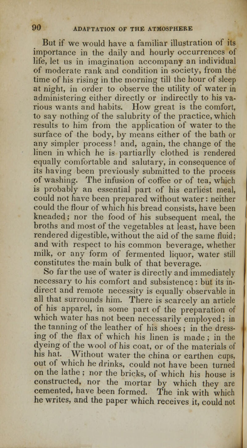 But if we would have a familiar illustration of its importance in the daily and hourly occurrences of life, let us in imagination accompany an individual of moderate rank and condition in society, from the time of his rising in the morning till the hour of sleep at night, in order to observe the utility of water in administering either directly or indirectly to his va- rious wants and habits. How great is the comfort, to say nothing of the salubrity of the practice, which results to him from the application of water to the surface of the body, by means either of the bath or any simpler process! and, again, the change of the linen in which he is partiarlly clothed is rendered equally comfortable and salutary, in consequence of its having been previously submitted to the process of washing. The infusion of coffee or of tea, which is probably an essential part of his earliest meal, could not have been prepared without water: neither could the flour of which his bread consists, have been kneaded; nor the food of his subsequent meal, the broths and most of the vegetables at least, have been rendered digestible, without the aid of the same fluid; and with respect to his common beverage, whether milk, or any form of fermented liquor, water still constitutes the main bulk of that beverage. So far the use of water is directly and immediately necessary to his comfort and subsistence: but its in- direct and remote necessity is equally observable in all that surrounds him. There is scarcely an article of his apparel, in some part of the preparation of which water has not been necessarily employed; in the tanning of the leather of his shoes ; in the dress- ing of the flax of which his linen is made; in the dyeing of the wool of his coat, or of the materials of his hat. Without water the china or earthen cups, out of which he drinks, could not have been turned on the lathe ; nor the bricks, of which his house is constructed, nor the mortar by which they are cemented, have been formed. The ink with which he writes, and the paper which receives it, could not