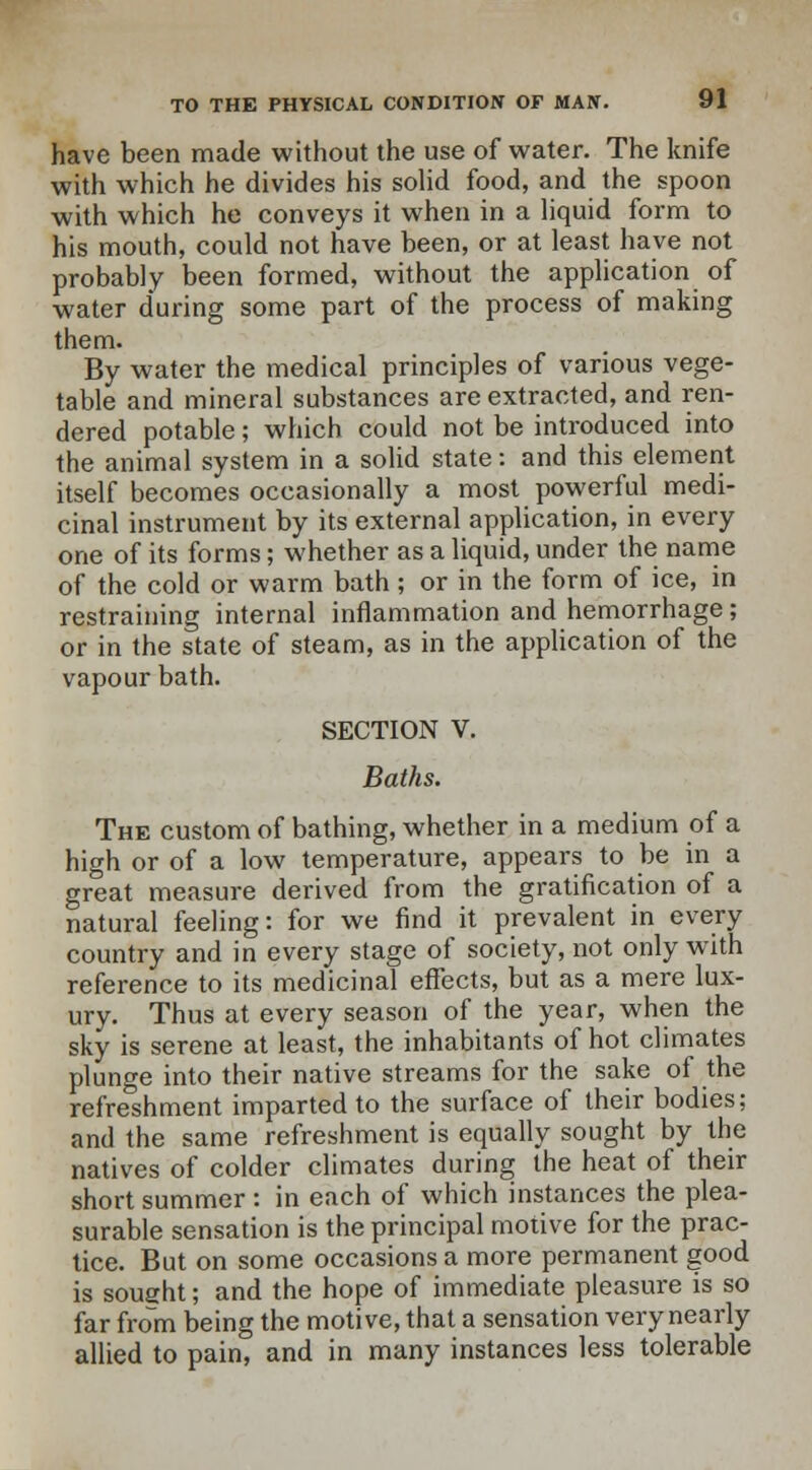 have been made without the use of water. The knife with which he divides his solid food, and the spoon with which he conveys it when in a liquid form to his mouth, could not have been, or at least have not probably been formed, without the application of water during some part of the process of making them. By water the medical principles of various vege- table and mineral substances are extracted, and ren- dered potable; which could not be introduced into the animal system in a solid state: and this element itself becomes occasionally a most powerful medi- cinal instrument by its external application, in every one of its forms; whether as a liquid, under the name of the cold or warm bath ; or in the form of ice, in restraining internal inflammation and hemorrhage; or in the state of steam, as in the application of the vapour bath. SECTION V. Baths. The custom of bathing, whether in a medium of a high or of a low temperature, appears to be in a great measure derived from the gratification of a natural feeling: for we find it prevalent in every country and in every stage of society, not only with reference to its medicinal effects, but as a mere lux- ury. Thus at every season of the year, when the sky is serene at least, the inhabitants of hot climates plunge into their native streams for the sake of the refreshment imparted to the surface of their bodies; and the same refreshment is equally sought by the natives of colder climates during the heat of their short summer : in each of which instances the plea- surable sensation is the principal motive for the prac- tice. But on some occasions a more permanent good is sought; and the hope of immediate pleasure is so far from being the motive, that a sensation very nearly allied to pain, and in many instances less tolerable