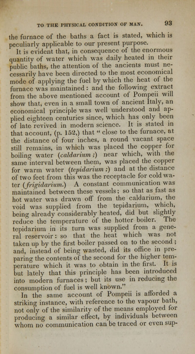 the furnace of the baths a fact is stated, which is peculiarly applicable to our present purpose. It is evident that, in consequence of the enormous quantity of water which was daily heated in their public baths, the attention of the ancients must ne- cessarily have been directed to the most economical mode of applying the fuel by which the heat of the furnace was maintained: and the following extract from the above mentioned account of Pompeii will show that, even in a small town of ancient Italy, an economical principle was well understood and ap- plied eighteen centuries since, which has only been of late revived in modern science. It is stated in that account, (p. 152,) that  close to the furnace, at the distance of four inches, a round vacant space still remains, in which was placed the copper for boiling water (caldarium;) near which, with the same interval between them, was placed the copper for warm water (tepidarium;) and at the distance of two feet from this was the receptacle for cold wa- ter (frigidarium.) A constant communication was maintained between these vessels; so that as fast as hot water was drawn off from the caldarium, the void was supplied from the tepidarium, which, being already considerably heated, did but slightly reduce the temperature of the hotter boiler. The tepidarium in its turn was supplied from a gene- ral reservoir: so that the heat which was not taken up by the first boiler passed on to the second ; and, instead of being wasted, did its office in pre- paring the contents of the second for the higher tem- perature which it was to obtain in the first. It is but lately that this principle has been introduced into modern furnaces; but its use in reducing the consumption of fuel is well known. In the same account of Pompeii is afforded a striking instance, with reference to the vapour bath, not only of the similarity of the means employed for producing a similar effect, by individuals between whom no communication can be traced or even sup-