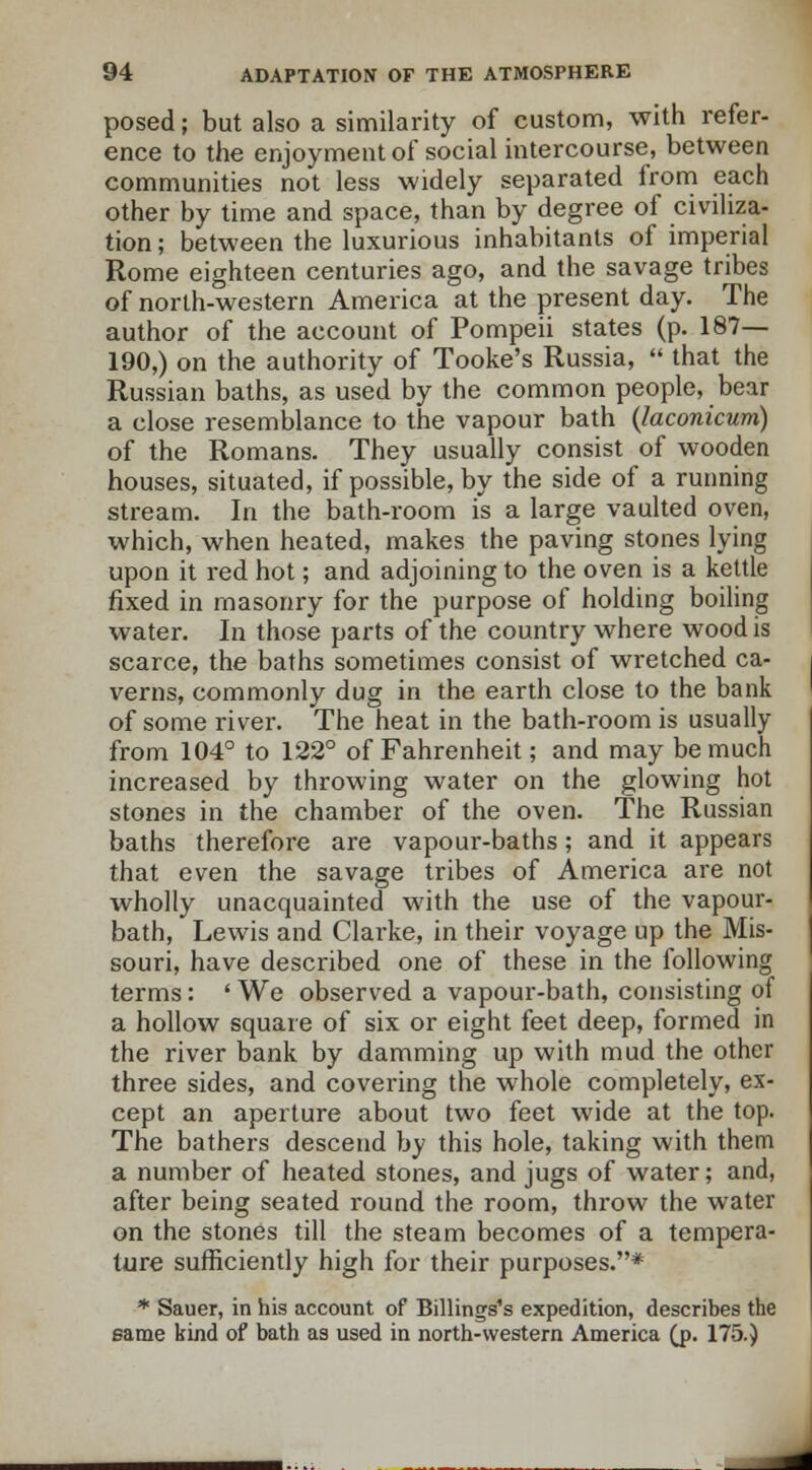 posed; but also a similarity of custom, with refer- ence to the enjoyment of social intercourse, between communities not less widely separated from each other by time and space, than by degree of civiliza- tion; between the luxurious inhabitants of imperial Rome eighteen centuries ago, and the savage tribes of north-western America at the present day. The author of the account of Pompeii states (p. 187— 190,) on the authority of Tooke's Russia,  that the Russian baths, as used by the common people, bear a close resemblance to the vapour bath (laconicum) of the Romans. They usually consist of wooden houses, situated, if possible, by the side of a running stream. In the bath-room is a large vaulted oven, which, when heated, makes the paving stones lying upon it red hot; and adjoining to the oven is a kettle fixed in masonry for the purpose of holding boiling water. In those parts of the country where wood is scarce, the baths sometimes consist of wretched ca- verns, commonly dug in the earth close to the bank of some river. The heat in the bath-room is usually from 104° to 122° of Fahrenheit; and may be much increased by throwing water on the glowing hot stones in the chamber of the oven. The Russian baths therefore are vapour-baths; and it appears that even the savage tribes of America are not wholly unacquainted with the use of the vapour- bath, Lewis and Clarke, in their voyage up the Mis- souri, have described one of these in the following terms: ' We observed a vapour-bath, consisting of a hollow square of six or eight feet deep, formed in the river bank by damming up with mud the other three sides, and covering the whole completely, ex- cept an aperture about two feet wide at the top. The bathers descend by this hole, taking with them a number of heated stones, and jugs of water; and, after being seated round the room, throw the water on the stones till the steam becomes of a tempera- ture sufficiently high for their purposes.* * Sauer, in his account of Billings's expedition, describes the same kind of bath as used in north-western America Q>. 175.)