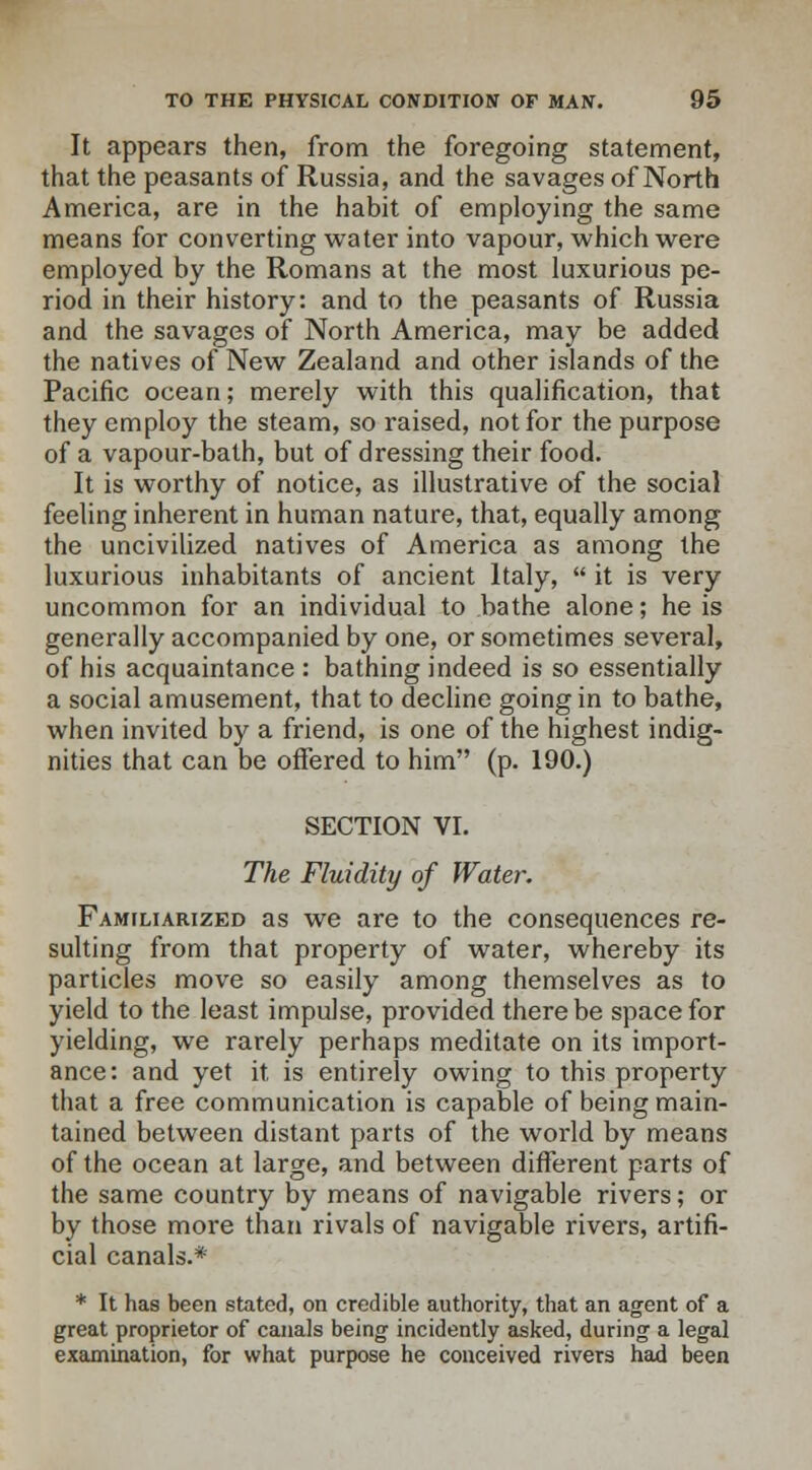 It appears then, from the foregoing statement, that the peasants of Russia, and the savages of North America, are in the habit of employing the same means for converting water into vapour, which were employed by the Romans at the most luxurious pe- riod in their history: and to the peasants of Russia and the savages of North America, may be added the natives of New Zealand and other islands of the Pacific ocean; merely with this qualification, that they employ the steam, so raised, not for the purpose of a vapour-bath, but of dressing their food. It is worthy of notice, as illustrative of the social feeling inherent in human nature, that, equally among the uncivilized natives of America as among the luxurious inhabitants of ancient Italy,  it is very uncommon for an individual to bathe alone; he is generally accompanied by one, or sometimes several, of his acquaintance : bathing indeed is so essentially a social amusement, that to decline going in to bathe, when invited by a friend, is one of the highest indig- nities that can be offered to him (p. 190.) SECTION VI. The Fluidity of Water. Familiarized as we are to the consequences re- sulting from that property of water, whereby its particles move so easily among themselves as to yield to the least impulse, provided there be space for yielding, we rarely perhaps meditate on its import- ance: and yet it is entirely owing to this property that a free communication is capable of being main- tained between distant parts of the world by means of the ocean at large, and between different parts of the same country by means of navigable rivers; or by those more than rivals of navigable rivers, artifi- cial canals.* * It has been stated, on credible authority, that an agent of a great proprietor of canals being incidently asked, during a legal examination, for what purpose he conceived rivers had been