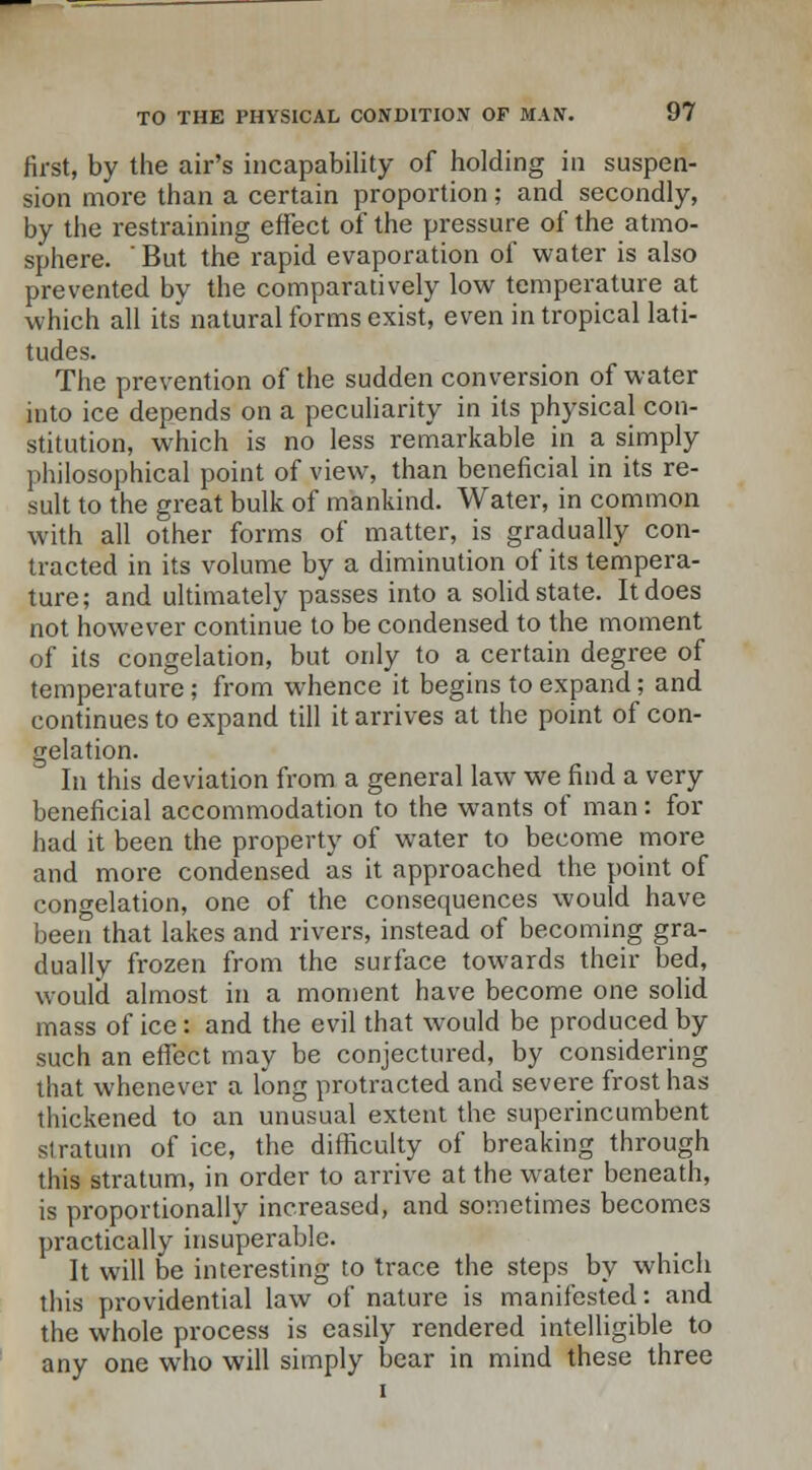 first, by the air's incapability of holding in suspen- sion more than a certain proportion; and secondly, by the restraining effect of the pressure of the atmo- sphere.  But the rapid evaporation of water is also prevented by the comparatively low temperature at which all its natural forms exist, even in tropical lati- tudes. The prevention of the sudden conversion of water into ice depends on a peculiarity in its physical con- stitution, which is no less remarkable in a simply philosophical point of view, than beneficial in its re- sult to the great bulk of mankind. Water, in common with all other forms of matter, is gradually con- tracted in its volume by a diminution of its tempera- ture; and ultimately passes into a solid state. It does not however continue to be condensed to the moment of its congelation, but only to a certain degree of temperature; from whence it begins to expand; and continues to expand till it arrives at the point of con- gelation. In this deviation from a general law we find a very beneficial accommodation to the wants of man: for had it been the property of water to become more and more condensed as it approached the point of congelation, one of the consequences would have been that lakes and rivers, instead of becoming gra- dually frozen from the surface towards their bed, would almost in a moment have become one solid mass of ice: and the evil that would be produced by such an effect may be conjectured, by considering that whenever a long protracted and severe frost has thickened to an unusual extent the superincumbent stratum of ice, the difficulty of breaking through this stratum, in order to arrive at the water beneath, is proportionally increased, and sometimes becomes practically insuperable. It will be interesting to trace the steps by which this providential law of nature is manifested: and the whole process is easily rendered intelligible to any one who will simply bear in mind these three