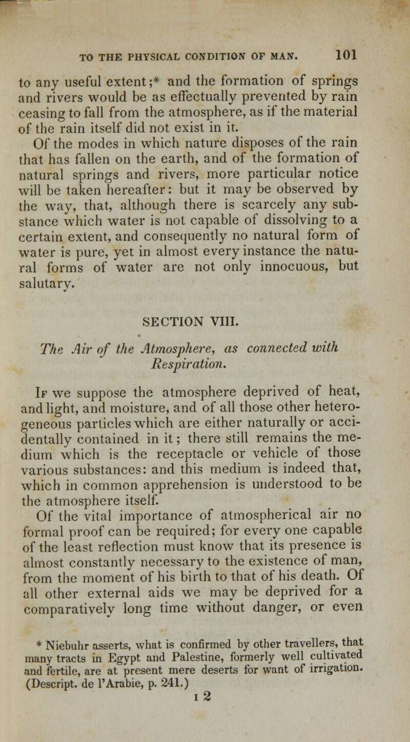 to any useful extent ;* and the formation of springs and rivers would be as effectually prevented by rain ceasing to fall from the atmosphere, as if the material of the rain itself did not exist in it. Of the modes in which nature disposes of the rain that has fallen on the earth, and of the formation of natural springs and rivers, more particular notice will be taken hereafter: but it may be observed by the way, that, although there is scarcely any sub- stance which water is not capable of dissolving to a certain extent, and consequently no natural form of water is pure, yet in almost every instance the natu- ral forms of water are not only innocuous, but salutarv. SECTION VIII. The Air of the Atmosphere, as connected with Respiration. If we suppose the atmosphere deprived of heat, and light, and moisture, and of all those other hetero- geneous particles which are either naturally or acci- dentally contained in it; there still remains the me- dium which is the receptacle or vehicle of those various substances: and this medium is indeed that, which in common apprehension is understood to be the atmosphere itself. Of the vital importance of atmospherical air no formal proof can be required; for every one capable of the least reflection must know that its presence is almost constantly necessary to the existence of man, from the moment of his birth to that of his death. Of all other external aids we may be deprived for a comparatively long time without danger, or even * Niebuhr asserts, what is confirmed by other travellers, that many tracts in Egypt and Palestine, formerly well cultivated and fertile, are at present mere deserts for want of irrigation. (Descript. de l'Arabie, p. 241.) I 2