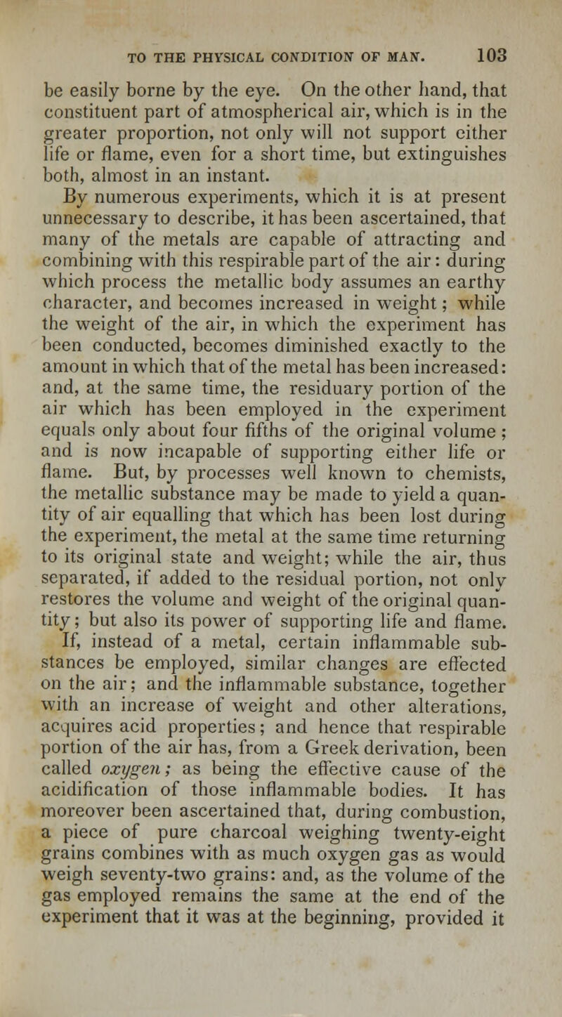 be easily borne by the eye. On the other hand, that constituent part of atmospherical air, which is in the greater proportion, not only will not support either life or flame, even for a short time, but extinguishes both, almost in an instant. By numerous experiments, which it is at present unnecessary to describe, it has been ascertained, that many of the metals are capable of attracting and combining with this l'espirable part of the air: during which process the metallic body assumes an earthy character, and becomes increased in weight; while the weight of the air, in which the experiment has been conducted, becomes diminished exactly to the amount in which that of the metal has been increased: and, at the same time, the residuary portion of the air which has been employed in the experiment equals only about four fifths of the original volume ; and is now incapable of supporting either life or flame. But, by processes well known to chemists, the metallic substance may be made to yield a quan- tity of air equalling that which has been lost during the experiment, the metal at the same time returning to its original state and weight; while the air, thus separated, if added to the residual portion, not only restores the volume and weight of the original quan- tity ; but also its power of supporting life and flame. If, instead of a metal, certain inflammable sub- stances be employed, similar changes are effected on the air; and the inflammable substance, together with an increase of weight and other alterations, acquires acid properties; and hence that respirable portion of the air has, from a Greek derivation, been called oxygen; as being the effective cause of the acidification of those inflammable bodies. It has moreover been ascertained that, during combustion, a piece of pure charcoal weighing twenty-eight grains combines with as much oxygen gas as would weigh seventy-two grains: and, as the volume of the gas employed remains the same at the end of the experiment that it was at the beginning, provided it