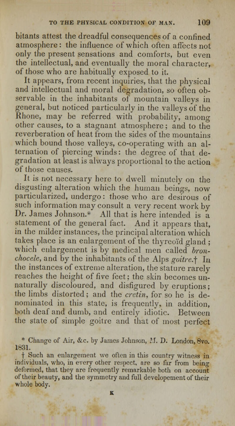 bitants attest the dreadful consequences of a confined atmosphere: the influence of which often affects not only the present sensations and comforts, but even the intellectual, and eventually the moral character, of those who are habitually exposed to it. It appears, from recent inquiries, that the physical and intellectual and moral degradation, so often ob- servable in the inhabitants of mountain valleys in general, but noticed particularly in the valleys of the Rhone, may be referred with probability, among other causes, to a stagnant atmosphere; and to the reverberation of heat from the sides of the mountains which bound those valleys, co-operating with an al- ternation of piercing winds: the degree of that de- gradation at least is always proportional to the action of those causes. It is not necessary here to dwell minutely on the disgusting alteration which the human beings, now particularized, undergo: those who are desirous of such information may consult a very recent work by Dr. James Johnson.* All that is here intended is a statement of the general fact. And it appears that, in the milder instances, the principal alteration which takes place is an enlargement of the thyreoid gland ; which enlargement is by medical men called bron- chocele, and by the inhabitants of the Alps goitre.] In the instances of extreme alteration, the stature rarely reaches the height of five feet; the skin becomes un- naturally discoloured, and disfigured by eruptions; the limbs distorted; and the cretin, for so he is de- nominated in this state, is frequently, in addition, both deaf and dumb, and entirely idiotic. Between the state of simple goitre and that of most perfect * Change of Air, &c. by James Johnson, H. D. London, 8vo. 1831. t Such an enlargement we often in this country witness in individuals, who, in every other respect, are so far from being deformed, that they are frequently remarkable both on account of their beauty, and the symmetry and full developement of their whole body.