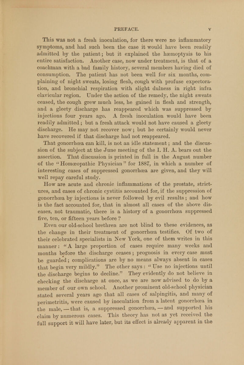 This was not a fresh inoculation, for there were no inflammatory symptoms, and had such been the case it would have been readily admitted by the patient; but it explained the haemoptysis to his entire satisfaction. Another case, now under treatment, is that of a coachman with a bad family history, several members having died of consumption. The patient has not been well for six months, com- plaining of night sweats, losing flesh, cough with profuse expectora- tion, and bronchial respiration with slight dulness in right infra clavicular region. Under the action of the remedy, the night sweats ceased, the cough grew much less, he gained in flesh and strength, and a gleety discharge has reappeared which was suppressed by injections four years ago. A fresh inoculation would have been readily admitted ; but a fresh attack would not have caused a gleety discharge. He may not recover now; but he certainly would never have recovered if that discharge had not reappeared. That gonorrhoea can kill, is not an idle statement; and the discus- sion of the subject at the June meeting of the L H. A. bears out the assertion. That discussion is printed in full in the August number of the Homoeopathic Physician for 1887, in which a number of interesting cases of suppressed gonorrhoea are given, and they will well repay careful study. How are acute and chronic inflammations of the prostate, strict- ures, and cases of chronic cystitis accounted for, if the suppression of gonorrhoea by injections is never followed by evil results ; and how is the fact accounted for, that in almost all cases of the above dis- eases, not traumatic, there is a history of a gonorrhoea suppressed five, ten, or fifteen years before ? Even our old-school brethren are not blind to these evidences, as the change in their treatment of gonorrhoea testifies. Of two of their celebrated specialists in New York, one of them writes in this manner:  A large proportion of cases require many weeks and months before the discharge ceases ; prognosis in every case must be guarded; complications are by no means always absent in cases that begin very mildly. The other says :  Use no injections until the discharge begins to decline. They evidently do not believe in checking the discharge at once, as we are now advised to do by a member of our own school. Another1 prominent old-school physician stated several years ago that all cases of salpingitis, and many of perimetritis, were caused by inoculation from a latent gonorrhoea in the male,—that is, a suppressed gonorrhoea, — and supported his claim by numerous cases. This theory has not as yet received the full support it will have later, but its effect is already apparent in the