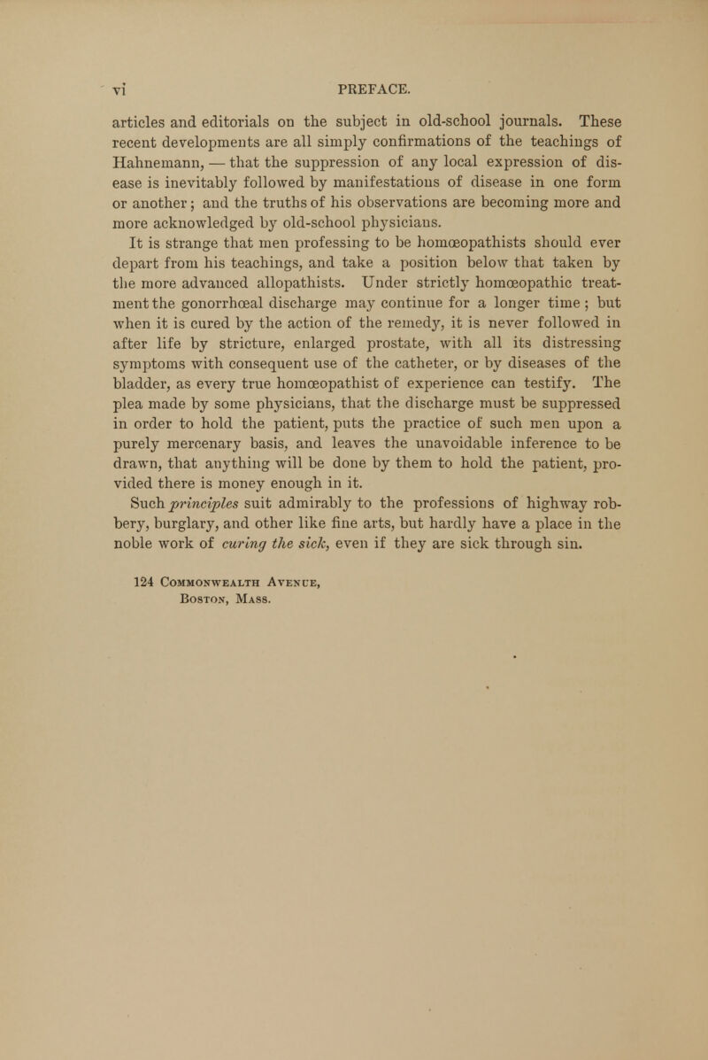 articles and editorials on the subject in old-school journals. These recent developments are all simply confirmations of the teachings of Hahnemann, — that the suppression of any local expression of dis- ease is inevitably followed by manifestations of disease in one form or another; and the truths of his observations are becoming more and more acknowledged by old-school physicians. It is strange that men professing to be homoeopathists should ever depart from his teachings, and take a position below that taken by the more advanced allopathists. Under strictly homoeopathic treat- ment the gonorrhceal discharge may continue for a longer time ; but when it is cured by the action of the remedy, it is never followed in after life by stricture, enlarged prostate, with all its distressing symptoms with consequent use of the catheter, or by diseases of the bladder, as every true homoeopathist of experience can testify. The plea made by some physicians, that the discharge must be suppressed in order to hold the patient, puts the practice of such men upon a purely mercenary basis, and leaves the unavoidable inference to be drawn, that anything will be done by them to hold the patient, pro- vided there is money enough in it. Such principles suit admirably to the professions of highway rob- bery, burglary, and other like fine arts, but hardly have a place in the noble work of curing the sick, even if they are sick through sin. 124 Commonwealth Avenue, Boston, Mass.