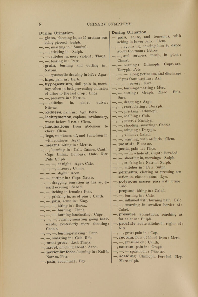 During Urination. —, glans, shooting in, as if urethra was being pierced: Sulph. —, —, smarting in : Sumbul. , —, sticking in : Sulph. —, stitches in, more violent: Thuja. -, tearing in : Petr. I groin, burning and cutting in : Natr-m. -, spasmodic drawing in left: Agar. , hips, pain in : Eerb. hypogastrium, dull pain in, morn- ings when in bed, preventing emission of urine to the last drop : Phos. -, pressure in : Natr-m. , —, stitches in, above vulva : Nitr-ac. kidneys, pain in : Agn. Berb. lachrymation, copious, involuntary, worse before 6 p.m. : Clem. , lancinations from abdomen to chest: Clem. legs, numbness of, and twitching in, with coldness: Agar, meatus, biting in : Merc-c. , —, burning in : Calc. Cann-s. Canth. Caps. China, Cupr-ars. Dulc. Nitr. Puis. Sulph. —, —, at night: Agar. Calc. —, —, intense : Cann-i. —, —, slight: Aeon. —, cutting in : Cupr. Natr-s. —, dragging sensation as far as, to- ward evening: Sabad. -, itching in female : Petr. —, pricking in, as of pins : Canth. -, pain, acute in: Zing. —, —, biting in : Borax. —,—.burning: China. , —, —, burning-lancinating: Cupr. -, —, burning-smarting going back- wards, posteriorly more shooting: Cann-s. , —, —, burning-sticking: Cupr. -, smarting in : Gels. Kob. must press : Led. Thuja. , navel, pinching about: Aeon, navicular fossa, burning in : Kali-b. Natr-m. Petr. —, pain, abdominal: Bry. During Urination. pain, acute, and tenesmus, with aching in lower back : Clem. —, agonizing, causing him to dance about the room : Petros. —, and soreness, much, in gleet : Cinnab. —, burning: Chimoph. Cupr-ars. Doryph. Petr. ( —, along perineum, and discharge of pus from urethra: Arn. —, —, severe : Nux. —, burning-smarting : Merc. —, cutting : Graph. Merc. Puis. Sars. —, dragging : Arg-n. —, excruciating : Doryph. —, pricking : Chimoph. —, scalding : Cub. —, severe : Eucalyp. —, shooting, smarting: Cann-s. —, stinging : Doryph. —, violent: Calad. —, wanting, with orchitis : Clem, painful: Fluor-ac. penis, pain in : Phos. —, — in whole of, slight: Ferr-iod. —, shooting in, mornings : Sulph. —, sticking in : Natr-m. Sulph. —, stitches in : Petr. Sulph. perineum, clawing or pressing sen- sation in, close to anus : Lyc. polypous masses pass with urine : Calc. prepuce, biting in : Calad. —, burning in : Calc. —, inflamed with burning pain : Calc. —, smarting in swollen border of : Calad. pressure, voluptuous, reaching as far as anus : Sulph. prostate, acute stitches in region of: Nitr. —, great pain in : Cop. rectum, Mow of blood from : Merc. —, pressure on : Canth. sacrum, pain in : Graph. —, — spasmodic : Phos-ac. scalding: Chimoph. Ferr-iod. Hep. Merc-sulph.