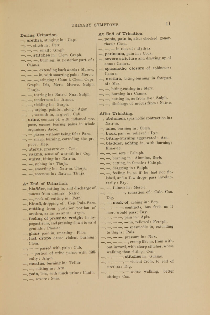 During Urination. —, urethra, stinging in : Caps. —, stitch in : Petr. —,—, small: Graph. -, stitches in : Clem. Graph. —, —, burning, in posterior part of : Cann-s. —, —, extending backwards : Merc-c. —, — in, with smarting pain : Merc-c. ,—,—.stinging: Canu-i. Clem. Cupr. Graph. Iris, Merc. Merc-c. Sulph. Thuja. , —, tearing in : Natr-c. Nux, Sulph. -, tenderness in : Armor. —, tickling in : Graph. —, urging, painful, along : Agar. —, warmth in, in gleet: Cub. , urine, contact of, with inflamed pre- puce, causes tearing pains in whole organism: Jac-c. — passes without being felt: Sars. — sharp, burning, corroding the pre- puce : Hep. uterus, pressure on : Con. vagina, sense of warmth in : Cop. vulva, biting in : Natr-m. —, itching in : Thuja. —, smarting in : Natr-m. Thuja. , —, soreness in : Natr-m. Thuja. At End of Urination. bladder, cutting in, and discharge of mucus from urethra : Natr-c. —, neck of, cutting in : Petr. blood, dropping of : Hep. Puis. Sars. cutting from posterior portion of urethra, as far as anus : Arg-n. feeling of pressive weight in hy- pogastrium, and pressing down toward genitals : Phos-ac. glans, pain in, smarting : Phos. last drops cause violent burning: Clem. passed with pain : Cub. — portion of urine passes with diffi- culty : Arg-n. meatus, burning in : Tellur. —, cutting in : Arn. pain, less, with much urine: Canth. —, severe : Sars. At End of Urination. —, penis, pain in, after checked gonor- rhoea : Coca. —, —, — in root of : Hydras. —, perineum, pain in : Coca. —, severe stricture and drawing up of anus: Cann-s. —, spasmodic closure of sphincter : Cann-s. —, urethra, biting-burning in forepart of: Mez. —f —; biting-cutting in : Merc. —, —, burning in : Cann-s. —t —j cutting in, as from lye : Sulph. —> —( discharge of mucus from : Natr-c. After Urinating. —, abdomen, spasmodic contraction in: Natr-m. —, anus, burning in : Colch. —, back, pain in, relieved : Lyc. —, biting-burning aggravated : Arn. —, bladder, aching in, with burning: Fluor-ac. —, —, —, sore : Calc-ph. —, —, burning in : Alumina, Berb. —, —, cutting, in female : Calc-ph. —, —, dragging in : Sulph. —; —f feeling in, as if he had not fin- ished, and a few drops pass involun- tarily : Bry. —( —( fulness in : Merc-c. —J , sensation of: Calc. Con. Dig. —, —, neck of, aching in : Sep. —, — , contracts, but feels as if more would pass : Bry. —, —, , pain in : Apis. t —t 1 — in, relieved : Ferr-ph. —t —, , — spasmodic in, extending to thighs : Puis. —, —, , pressure in : Nux. —( —, , —, cramp-like in, from with- out inward, with sharp stitches, worse walking than sitting: Con. —; —, , stitches in : Guaiac. —; —f , — violent from, to end of urethra: Dig. —( —, , — worse walking, better sitting: Con.