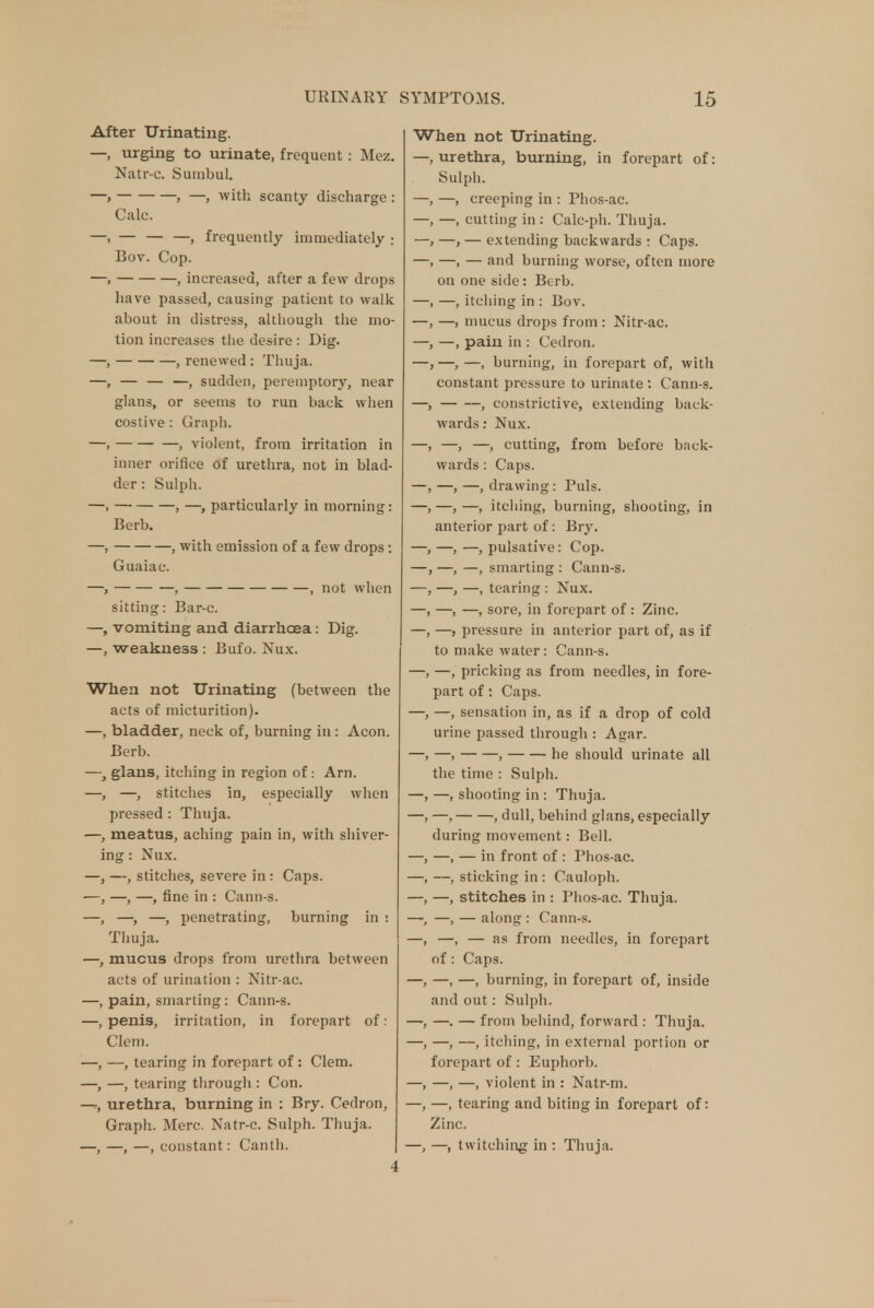 After Urinating. —, urging to urinate, frequent : Mez. Natr-c. Suinbul. —, , —, with scanty discharge : Calc. —, — — —, frequently immediately ; Bov. Cop. —, , increased, after a few drops have passed, causing patient to walk about in distress, although the mo- tion increases the desire : Dig. —, , renewed : Thuja. —, — — —, sudden, peremptory, near glans, or seems to run back when costive: Graph. —, , violent, from irritation in inner orifice of urethra, not in blad- der: Sulph. —, , —, particularly in morning: Berb. —, , with emission of a few drops : Guaiac. —, , , not when sitting: Bar-c. —, vomiting and diarrhoea: Dig. —, weakness : Bufo. Nux. When not Urinating (between the acts of micturition). —, bladder, neck of, burning in : Aeon. Berb. glans, itching in region of: Arn. —, stitches in, especially when pressed : Thuja. meatus, aching pain in, with shiver- ing : Nux. -, stitches, severe in : Caps. —, —, fine in : Cann-s. —, —, penetrating, burning in : Thuja. mucus drops from urethra between acts of urination : Nitr-ac. pain, smarting: Cann-s. penis, irritation, in forepart of: Clem. —, tearing in forepart of: Clem. —, tearing through : Con. urethra, burning in : Bry. Cedron, Graph. Merc. Natr-c. Sulph. Thuja. —, —, —, constant: Canth. When not Urinating. —, urethra, burning, in forepart of: Sulph. —, creeping in : Phos-ac. —, cutting in : Calc-ph. Thuja. —, — extending backwards : Caps. —, — and burning worse, often more on one side: Berb. —, itching in : Bov. —, mucus drops from : Nitr-ac. —, pain in : Cedron. —, —, burning, in forepart of, with constant pressure to urinate : Cann-s. , constrictive, extending back- wards : Nux. —, —, cutting, from before back- wards : Caps. —,—, drawing: Puis. —, —, itching, burning, shooting, in anterior part of: Bry. —,—, pulsative: Cop. —, —, smarting : Cann-s. —, —, tearing : Nux. —, —, sore, in forepart of: Zinc. —, pressure in anterior part of, as if to make water: Cann-s. —, pricking as from needles, in fore- part of: Caps. —, sensation in, as if a drop of cold urine passed through : Agar. —, , he should urinate all the time : Sulph. —, shooting in : Thuja. —, , dull, behind glans, especially during movement: Bell. —, — in front of : Phos-ac. —, sticking in : Cauloph. —, stitches in : Phos-ac. Thuja. —, — along : Cann-s. —, — as from needles, in forepart of: Caps. —, —, burning, in forepart of, inside and out: Sulph. —. — from behind, forward : Thuja. —, —, itching, in external portion or forepart of : Euphorb. —, —, violent in : Natr-m. —, tearing and biting in forepart of: Zinc. —, —, twitching in : Thuja.