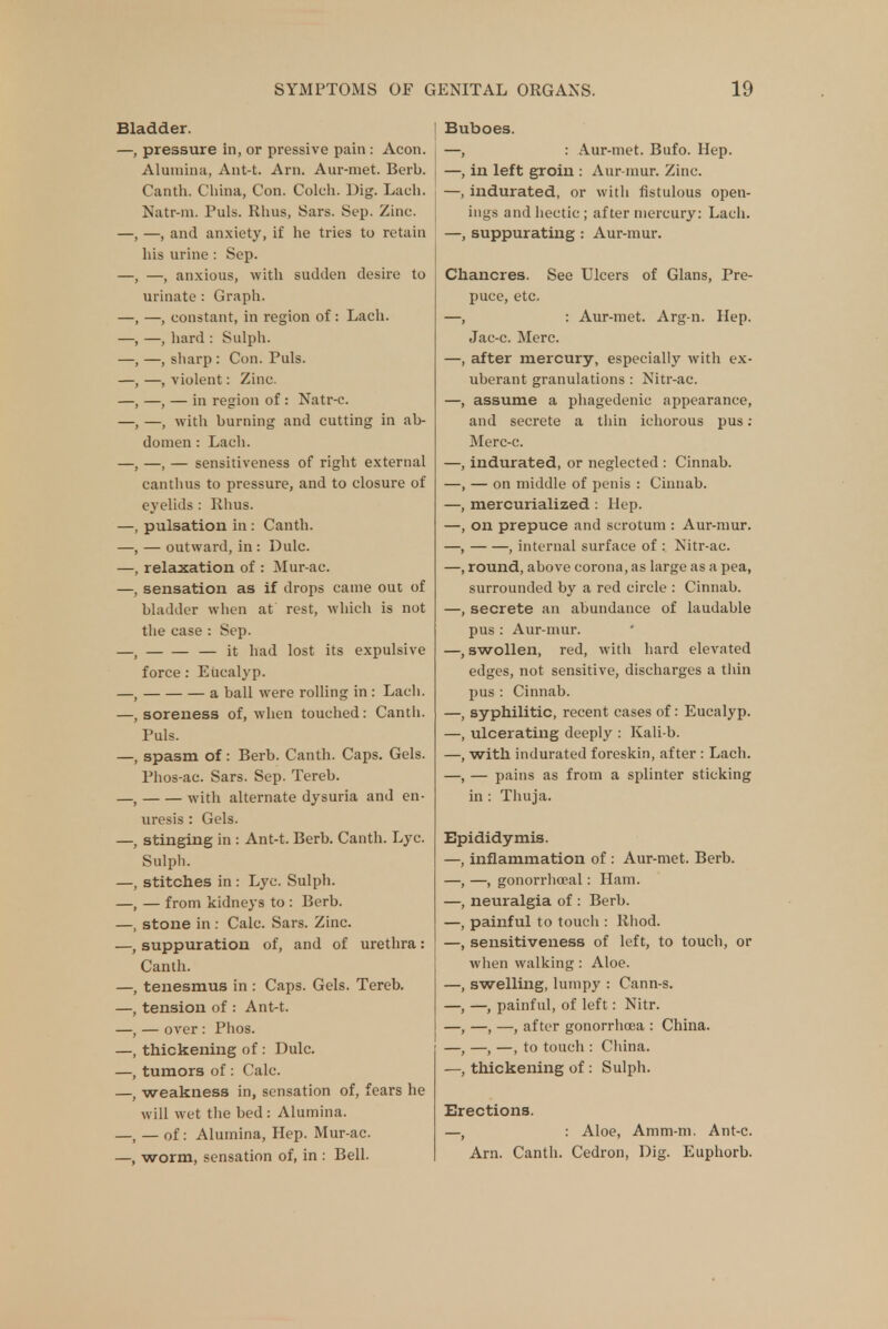 Bladder. —, pressure in, or pressive pain : Aeon. Alumina, Ant-t. Arn. Aur-met. Bcrb. Canth. China, Con. Colch. Dig. Lach. Natr-m. Puis. Rhus, Sars. Sep. Zinc. —, —, and anxiety, if he tries to retain his urine : Sep. —, —, anxious, with sudden desire to urinate : Graph. -, constant, in region of: Lach. —, hard : Sulph. , —, sharp : Con. Puis. —, violent: Zinc. -, — in region of : Natr-c. -, with burning and cutting in ab- domen : Lach. —, — sensitiveness of right external canthus to pressure, and to closure of eyelids : Rhus, pulsation in: Canth. — outward, in : Dulc. relaxation of : Mur-ac. sensation as if drops came out of bladder when at rest, which is not the case : Sep. — it had lost its expulsive force: Eucalyp. a ball were rolling in: Lach. , soreness of, when touched: Canth. Puis. spasm of: Berb. Canth. Caps. Gels. Phos-ac. Sars. Sep. Tereb. with alternate dysuria and en- uresis : Gels. stinging in : Ant-t. Berb. Canth. Lyc. Sulph. stitches in : Lyc. Sulph. — from kidneys to : Berb. stone in : Calc. Sars. Zinc, suppuration of, and of urethra: Canth. tenesmus in : Caps. Gels. Tereb. tension of : Ant-t. — over: Phos. thickening of: Dulc. tumors of: Calc. weakness in, sensation of, fears he will wet the bed : Alumina. — of: Alumina, Hep. Mur-ac. worm, sensation of, in : Bell. Buboes. —, : Aur-met. Bufo. Hep. —, in left groin : Aur-mur. Zinc. —, indurated, or with fistulous open- ings and hectic; after mercury: Lach. —, suppurating : Aur-mur. Chancres. See Ulcers of Glans, Pre- puce, etc. —, : Aur-met. Arg-n. Hep. Jac-c. Merc. —, after mercury, especially with ex- uberant granulations : Nitr-ac. —, assume a phagedenic appearance, and secrete a thin ichorous pus : Merc-c. —, indurated, or neglected : Cinnab. —, — on middle of penis : Cinnab. —, mercurialized : Hep. —, on prepuce and scrotum : Aur-mur. —, , internal surface of : Nitr-ac. —, round, above corona, as large as a pea, surrounded by a red circle : Cinnab. —, secrete an abundance of laudable pus : Aur-mur. —, swollen, red, with hard elevated edges, not sensitive, discharges a thin pus : Cinnab. —, syphilitic, recent cases of: Eucalyp. —, ulcerating deeply : Kali-b. —, with indurated foreskin, after : Lach. —, — pains as from a splinter sticking in : Thuja. Epididymis. inflammation of : Aur-met. Berb. —, gonorrheal: Ham. neuralgia of : Berb. painful to touch : Rhod. sensitiveness of left, to touch, or when walking: Aloe, swelling, lumpy : Cann-s. —, painful, of left: Nitr. —, —, after gonorrhoea : China. —, —, to touch : China, thickening of: Sulph. Erections. —, : Aloe, Amm-m. Ant-c. Arn. Canth. Cedron, Dig. Euphorb.