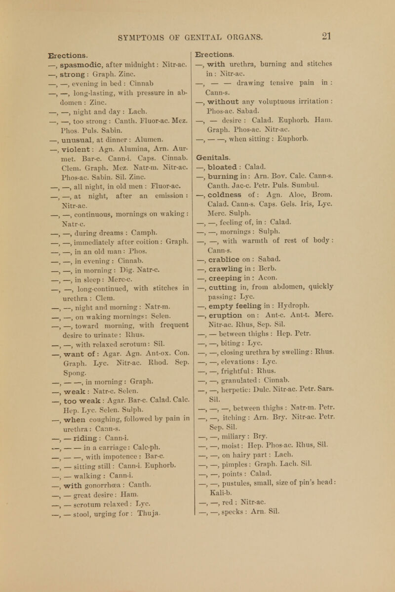 Erections. —, spasmodic, after midnight: Nitr-ac. —, strong : Graph. Zinc. —, —, evening in bed : Cinnab —, —, long-lasting, with pressure in ab- domen : Zinc. —, —, night and day : Lach. —, —, too strong : Canth. Fluor-ac. Mez. Fhos. Puis. Sabin. —, unusual, at dinner : Alumen. —, violent: Agn. Alumina, Am. Aur- met. Bar-c. Cann-i. Caps. Cinnab. Clem. Graph. Mez. Natr-m. Nitr-ac. Phos-ac. Sabin. Sil. Zinc. —, —, all night, in old men : Fluor-ac. —, at night, after an emission : Nitr-ac. —, continuous, mornings on waking : Natr-c. —, during dreams : Camph. —, immediately after coition : Graph. —, in an old man : Phos. —, in evening : Cinnab. —, in morning : Dig. Natr-c. —, in sleep : Merc-c. —, long-continued, with stitches in urethra : Clem. —, night and morning : Natr-m. —, on waking mornings: Selen. —, toward morning, with frequent desire to urinate: Rhus. —, with relaxed scrotum : Sil. want of: Agar. Agn. Ant-ox. Con. Graph. Lyc. Nitr-ac. Rhod. Sep. Spong. , in morning: Graph. weak : Natr-c. Selen. too weak : Agar. Bar-c. Calad. Calc. Hep. Lyc. Selen. Sulph. when coughing, followed by pain in uretlira: Cann-s. , — riding : Cann-i. in a carriage: Calc-ph. ( with impotence : Bar-c. — sitting still: Cann-i. Euphorb. — walking : Cann-i. with gonorrhoea : Canth. — great desire : Ham. — scrotum relaxed : Lyc. — stool, urging for : Thuja. Erections. —, with urethra, burning and stitches in: Nitr-ac. —, — — drawing tensive pain in : Cann-s. —, without any voluptuous irritation : Phos-ac. Sabad. —, — desire : Calad. Euphorb. Ham. Graph. Phos-ac. Nitr-ac. —, , when sitting : Euphorb. Genitals. —, bloated : Calad. —, burning in: Arn. Bov. Calc. Cann-s. Canth. Jac-c. Petr. Puis. Sumbul. —, coldness of: Agn. Aloe, Brom. Calad. Cann-s. Caps. Gels. Iris, Lyc. Merc. Sulph. —, —, feeling of, in : Calad. —, —, mornings : Sulph. —t —, with warmth of rest of body : Cann-s. —, crablice on : Sabad. —, crawling in : Berb. —, creeping in : Aeon. —, cutting in, from abdomen, quickly passing: Lyc. —, empty feeling in : Hydroph. —, eruption on : Ant-c. Ant-t. Merc. Nitr-ac. Rhus, Sep. Sil. —, — between thighs : Hep. Petr. —, —, biting : Lyc. —, —, closing urethra by swelling: Rhus. —, —, elevations : Lyc. —,—, frightful: Rhus. —, —, granulated : Cinnab. _; _ herpetic: Dulc. Nitr-ac. Petr. Sars. Sil. —, —, —, between thighs : Natr-m. Petr. —t _ itching : Arn. Bry. Nitr-ac. Petr. Sep. Sil. —, —, miliary : Bry. _ _ moist: Hep. Phos-ac. Rhus, Sil. —, —, on hairy part : Lach. —, —, pimples : Graph. Lach. Sil. —, —, points : Calad. —( —j pustules, small, size of pin's head : Kali-b. —, —, red : Nitr-ac. —, —, specks : Arn. Sil.