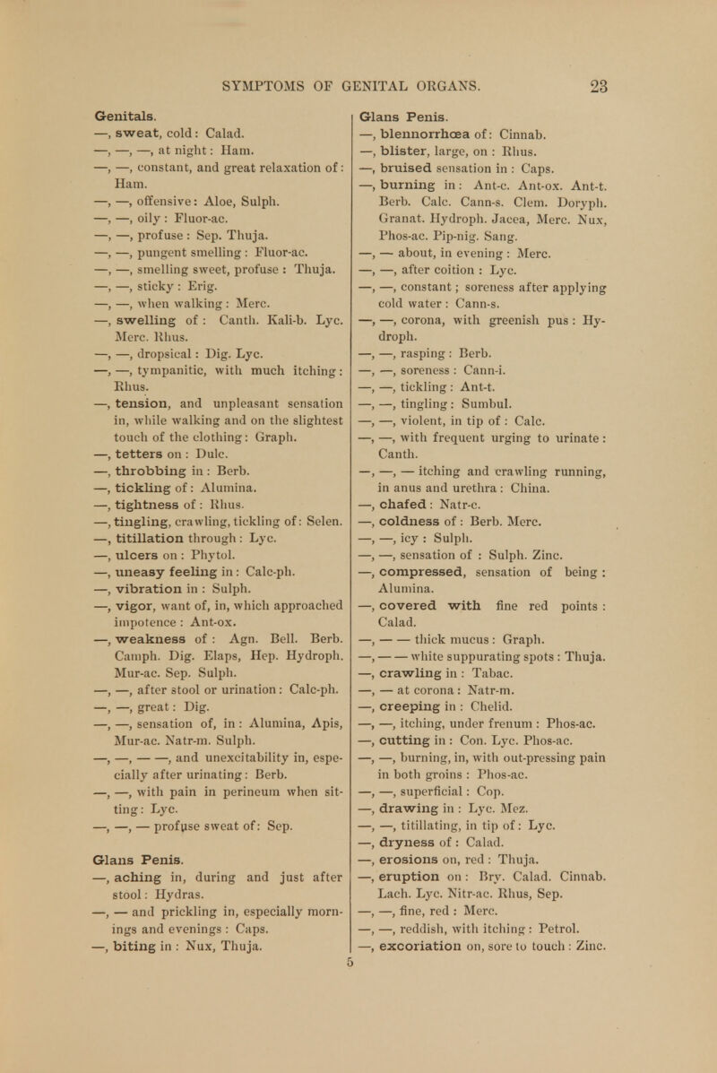 Genitals. —, sweat, cold: Calad. —, —, —, at night: Ham. —, —, constant, and great relaxation of: Ham. —, —, offensive: Aloe, Sulph. —, —, oily : Fluor-ac. —, —, profuse : Sep. Thuja. —, —, pungent smelling : Fluor-ac. —, —, smelling sweet, profuse : Thuja. —, —, sticky : Erig. —, —, when walking : Merc. —, swelling of : Canth. Eali-b. Lyc. Merc. Rhus. —, —, dropsical: Dig. Lyc. —,—tympanitic, with much itching: Rhus. —, tension, and unpleasant sensation in, wliile walking and on the slightest touch of the clothing: Graph. —, tetters on : Dulc. —, throbbing in : Berb. —, tickling of: Alumina. —, tightness of : Rhus. —, tingling, crawling, tickling of: Selen. —, titillation through : Lyc. —, ulcers on : Phytol. —, uneasy feeling in : Calc-ph. —, vibration in : Sulph. —, vigor, want of, in, which approached impotence : Ant-ox. —, weakness of : Agn. Bell. Berb. Camph. Dig. Elaps, Hep. Hydroph. Mur-ac. Sep. Sulph. —, —, after stool or urination: Calc-ph. —, —, great: Dig. —, —, sensation of, in : Alumina, Apis, Mur-ac. Natr-m. Sulph. —, —, , and unexcitability in, espe- cially after urinating: Berb. —, —, with pain in perineum when sit- ting: Lyc. —, —, — profuse sweat of: Sep. Glans Penis. —, aching in, during and just after stool: Hydras. —, — and prickling in, especially morn- ings and evenings : Caps. —, biting in : Nux, Thuja. Glans Penis. —, blennorrhcea of: Cinnab. —, blister, large, on : Rhus. —, bruised sensation in : Caps. —, burning in : Ant-c. Ant-ox. Ant-t. Berb. Calc. Cann-s. Clem. Doryph. Granat. Hydroph. Jacea, Merc. Nux, Phos-ac. Pip-nig. Sang. —, — about, in evening : Merc. —, after coition : Lyc. —, constant; soreness after applying cold water : Cann-s. —, corona, with greenish pus : Hy- droph. —, rasping : Berb. —, soreness : Cann-i. —, tickling : Ant-t. —, tingling : Sumbul. —, violent, in tip of : Calc. —, with frequent urging to urinate: Canth. —, — itching and crawling running, in anus and urethra : China, chafed: Natr-c. coldness of : Berb. Merc. —, icy : Sulph. —, sensation of : Sulph. Zinc, compressed, sensation of being : Alumina. covered with fine red points : Calad. thick mucus : Graph. white suppurating spots : Thuja. crawling in : Tabac. — at corona: Natr-m. creeping in : Chelid. —, itching, under frenum : Phos-ac. cutting in : Con. Lyc. Phos-ac. —, burning, in, with out-pressing pain in both groins : Phos-ac. —, superficial: Cop. drawing in ; Lyc. Mez. —, titillating, in tip of: Lyc. dryness of : Calad. erosions on, red : Thuja, eruption on : Bry. Calad. Cinnab. Lach. Lyc. Nitr-ac. Rhus, Sep. —, fine, red : Merc. —, reddish, with itching : Petrol, excoriation on, sore to touch : Zinc.