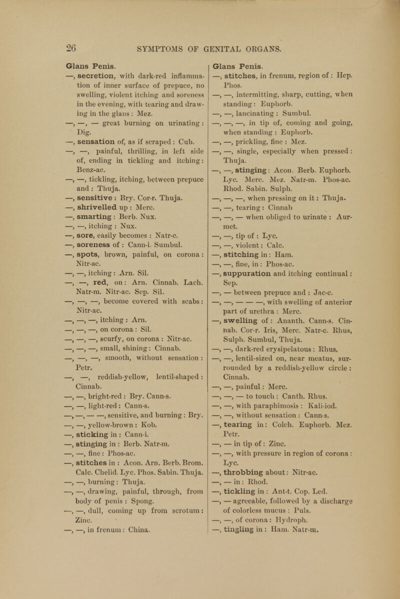 Glans Penis. —, secretion, with dark-red inflamma- tion of inner surface of prepuce, no swelling, violent itching and soreness in the evening, with tearing and draw- ing in the glans : Mez. —, —, — great burning on urinating : Big. —, sensation of, as if scraped : Cub. -, painful, thrilling, in left side of, ending in tickling and itching: Benz-ac. —, tickling, itching, between prepuce and : Thuja. sensitive : Br}-. Cor-r. Thuja, shrivelled up : Merc, smarting : Berb. Nux. —, itching : Nux. sore, easily becomes : Natr-c. soreness of : Cann-i. Sumbul. spots, brown, painful, on corona: Nitr-ac. —, itching : Am. Sil. —, red, on: Arn. Cinnab. Lach. Natr-m. Nitr-ac. Sep. Sil. —, —, become covered with scabs: Nitr-ac. —, —, itching : Arn. —, —, on corona : Sil. —, —, scurfy, on corona : Nitr-ac. —, —, small, shining: Cinnab. —, —, smooth, without sensation : Petr. —, reddish-yellow, lentil-shaped .- Cinnab. —, bright-red : Bry. Cann-s. —, light-red : Cann-s. , —, , sensitive, and burning : Bry. —, yellow-brown : Kob. sticking in : Cann-i. stinging in : Berb. Natr-m. —, fine : Phos-ac. stitches in : Aeon. Arn. Berb. Brom. Calc. Chelid. Lyc. Phos. Sabin. Thuja. —, burning: Thuja. —, drawing, painful, through, from body of penis : Spong. —, dull, coming up from scrotum: Zinc. —, in frenum : China. Glans Penis. —, stitches, in frenum, region of : Hep. Phos. —, intermitting, sharp, cutting, when standing: Euphorb. —, lancinating : Sumbul. —, —, in tip of, coming and going, when standing : Euphorb. —, prickling, fine : Mez. —, single, especially when pressed : Thuja. —, stinging: Aeon. Berb. Euphorb. Lyc. Merc. Mez. Natr-m. Phos-ac. Rhod. Sabin. Sulph. —, —, when pressing on it: Thuja. —, tearing : Cinnab —, — when obliged to urinate : Aur- met. —, tip of : Lyc. —, violent: Calc. stitching in: Ham. —, fine, in : Phos-ac. suppuration and itching continual: Sep. — between prepuce and : Jac-c. —, , with swelling of anterior part of urethra : Merc, swelling of : Ananth. Cann-s. Cin- nab. Cor-r. Iris, Merc. Natr-c. Khus, Sulph. Sumbul, Thuja. —, dark-red erysipelatous : Rhus. —, lentil-sized on, near meatus, sur- rounded by a reddish-yellow circle : Cinnab. —, painful: Merc. —, — to touch : Canth. Rhus. —, with paraphimosis : Kali-iod. —, without sensation : Cann-s. tearing in: Colch. Euphorb. Mez. Petr. — in tip of: Zinc. —, with pressure in region of corona : Lyc. throbbing about: Nitr-ac. — in: Rhod. tickling in : Ant-t. Cop. Led. — agreeable, followed by a discharge of colorless mucus : Puis. —, of corona: Hydroph. tingling in : Ham. Natr-m.