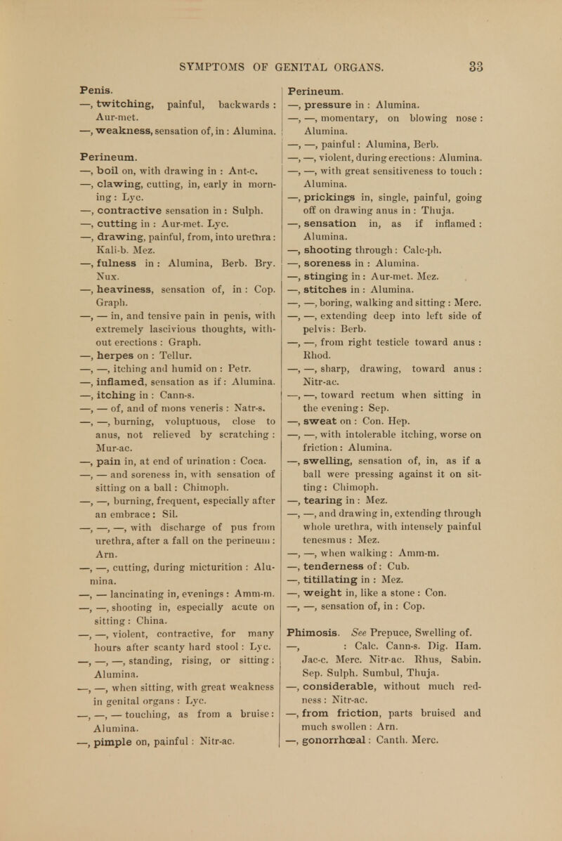 Penis. —, twitching, painful, backwards : Aur-niet. —, weakness, sensation of, in: Alumina. Perineum. —, boil on, with drawing in : Ant-c. —, clawing, cutting, in, early in morn- ing : Lyc. —, contractive sensation in : Sulph. —, cutting in : Aur-met. Lyc. —, drawing, painful, from, into urethra: Kali-b. Mez. —, fulness in : Alumina, Berb. Bry. Nux. —, heaviness, sensation of, in : Cop. Graph. —, — in, and tensive pain in penis, witli extremely lascivious thoughts, with- out erections : Graph. —, herpes on : Tellur. —, —, itching and humid on : Petr. —, inflamed, sensation as if: Alumina. —, itching in : Cann-s. —, — of, and of mons veneris : Natr-s. —, —, burning, voluptuous, close to anus, not relieved by scratching : Mur-ac. —, pain in, at end of urination : Coca. —, — and soreness in, with sensation of sitting on a ball: Chimoph. —, —, burning, frequent, especially after an embrace: Sil. —, —, —, with discharge of pus from urethra, after a fall on the perineum : Arn. —, —, cutting, during micturition : Alu- mina. —, — lancinating in, evenings : Amm-m. —, —, shooting in, especially acute on sitting : China. —, —, violent, contractive, for many hours after scanty hard stool : Lyc. —, —, —, standing, rising, or sitting : Alumina. .—, —, when sitting, with great weakness in genital organs : Lyc. —, —, — touching, as from a bruise : Alumina. —, pimple on, painful: Nitr-ac. Perineum. —, pressure in : Alumina. —, —, momentary, on blowing nose : Alumina. —, —, painful: Alumina, Berb. —, —, violent, during erections: Alumina. —, —, with great sensitiveness to toucli: Alumina. —, prickings in, single, painful, going off on drawing anus in : Thuja. —, sensation in, as if inflamed : Alumina. —, shooting through : Calc-ph. —, soreness in : Alumina. —, stinging in : Aur-met. Mez. —, stitches in : Alumina. —, —, boring, walking and sitting : Merc. —, —, extending deep into left side of pelvis: Berb. —, —, from right testicle toward anus : Rhod. —, —, sharp, drawing, toward anus : Nitr-ac. —, —, toward rectum when sitting in the evening: Sep. —, sweat on : Con. Hep. —, —, with intolerable itching, worse on friction: Alumina. —, swelling, sensation of, in, as if a ball were pressing against it on sit- ting : Chimoph. —, tearing in : Mez. —, —, and drawing in, extending through whole urethra, with intensely painful tenesmus : Mez. —, —, when walking : Amm-m. —, tenderness of: Cub. —, titillating in : Mez. —, weight in, like a stone : Con. —, —, sensation of, in : Cop. Phimosis. See Prepuce, Swelling of. —, : Calc. Cann-s. Dig. Ham. Jac-c. Merc. Nitr-ac. Rhus, Sabin. Sep. Sulph. Sumbul, Thuja. —, considerable, without much red- ness : Nitr-ac. —, from friction, parts bruised and much swollen : Arn. —, gonorrhoea!: Canth. Merc.