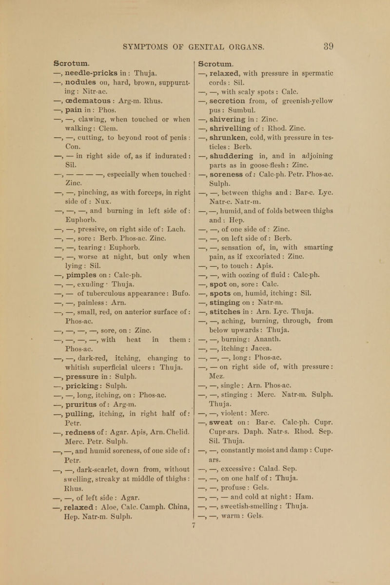 Scrotum. needle-pricks in : Thuja, nodules oh, hard, brown, suppurat- ing : Nitr-ac. cedematous : Arg-m. Rhus, pain in : Phos. —, clawing, when touched or when walking: Clem. -, cutting, to beyond root of penis : Con. — in right side of, as if indurated: Sil. , especially when touched : Zinc. —, pinching, as with forceps, in right side of : Nux. —, —, and burning in left side of: Euphorb. —, pressive, on right side of: Lach. —, sore : Berb. Phos-ac. Zinc. —, tearing : Euphorb. —, worse at night, but only when lying: Sil. pimples on : Calc-ph. —, exuding • Thuja. — of tuberculous appearance: Bufo. —, painless : Am. —, small, red, on anterior surface of: Phos-ac. -, —, —, sore, on : Zinc. -, —, —, with heat in them : Phos-ac. -, dark-red, itching, changing to whitish superficial ulcers : Thuja, pressure in: Sulph. pricking: Sulph. —, long, itching, on : Phos-ac. pruritus of: Arg-m. pulling, itching, in right half of: Petr. redness of: Agar. Apis, Arn. Chelid. Merc. Petr. Sulph. —, and humid soreness, of one side of: Petr. —, dark-scarlet, down from, without swelling, streaky at middle of thighs : Rhus. -, of left side : Agar, relaxed : Aloe, Calc. Camph. China, Hep. Natr-m. Sulph. Scrotum. —, relaxed, with pressure in spermatic cords: Sil. —, with scaly spots : Calc. secretion from, of greenish-yellow pus: Sumbul. shivering in : Zinc, shrivelling of : Rhod. Zinc, shrunken, cold, with pressure in tes- ticles : Berb. shuddering in, and in adjoining parts as in goose-flesh: Zinc, soreness of: Calc-ph. Petr. Phos-ac. Sulph. —, between thighs and : Bar-c. Lye. Natr-c. Natr-m. —, humid, and of folds between thighs and: Hep. —, of one side of : Zinc. —, on left side of: Berb. —, sensation of, in, with smarting pain, as if excoriated : Zinc. —, to touch : Apis. —, with oozing of fluid : Calc-ph. spot on, sore : Calc. spots on, humid, itching: Sil. stinging on : Natr-m. stitches in : Arn. Lyc. Thuja. —, aching, burning, through, from below upwards: Thuja. —, burning: Ananth. —, itching: Jacea. —, —, long: Phos-ac. — on right side of, with pressure: Mez. —, single : Arn. Phos-ac. —, stinging : Merc. Natr-m. Sulph. Thuja. —, violent: Merc. sweat on: Bar-c. Calc-ph. Cupr. Cupr-ars. Daph. Natr-s. Rhod. Sep. Sil. Thuja. —, constantly moist and damp : Cupr- ars. —, excessive : Calad. Sep. —, on one half of : Thuja. —, profuse : Gels. —, — and cold at night: Ham. —, sweetish-smelling : Thuja. —, warm : Gels.