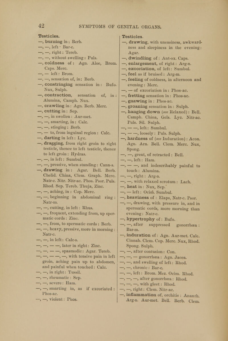 Testicles. —, burning in : Berb. —, left • Bar-c. —, right: Tereb. —, without swelling : Puis, coldness of: Agn. Aloe, Broni. Caps. Merc. — left: Brom. —, sensation of, in: Berb. constringing sensation in : Bufo. Nux, Sulph. contraction, sensation of, in : Alumina, Camph. Nux. crawling in : Agn. Berb. Merc, cutting in: Sep. —, in swollen : Aur-met. —, smarting, in : Calc. —, stinging : Berb. — to, from inguinal region : Calc. darting in left: Lyc. dragging, from right groin to right testicle, thence to left testicle, thence to left groin : Hydras. —, in left: Sumbul. —, pressive, when standing: Cann-s. drawing in : Agar. Bell. Berb. Chelid. China, Clem. Graph. Merc. Natr-c. Nitr. Nitr-ac. Phos. Psor. Puis. Rhod. Sep. Tereb. Thuja, Zinc. —, —, aching, in : Cop. Merc. —, beginning in abdominal ring : Natr-m. -, cutting, in left: Rhus. -, frequent, extending from, up sper- matic cords : Zinc. —, from, to spermatic cords : Berb. —, heavy, pressive, more in morning : Natr-c. —, in left: Calc-s. —, , later in right: Zinc. —, , spasmodic: Agar. Tereb. —, , —, with tensive pain in left groin, aching pain up to abdomen, and painful when touched: Calc. in right: Tussil. —, rheumatic : Sep. —, severe : Ham. —, smarting in, as if excoriated : Phos-ac. —, violent: Piios. Testicles. —, drawing, with uneasiness, awkward- ness and sleepiness in the evening: Agar. —, dwindling of : Ant-ox. Caps. —, enlargement, of right: Arg-n. —, excoriation, of left: Sumbul. —, feel as if bruised : Arg-m. —, feeling of coldness, in afternoon and evening: Merc. —, — of excoriation in : Phos-ac. —, fretting sensation in : Phos-ac. —, gnawing in : Phos-ac. —, groaning sensation in : Sulph. —, hanging down {see Relaxed): Bell. Camph. China, Gels. Lyc. Nitr-ac. Puis. Sil. Sulph. —, , left: Sumbul. —, , loosely : Puis. Sulph. —, hardness of (see Induration) : Aeon. Agn. Arn. Bell. Clem. Merc. Nux, Spong. —, —, great, of retracted : Bell. —, —, left: Ham. —, , and indescribably painful to touch : Alumina. —, —, right : Arg-n. —, —, with relaxed scrotum : Lach. —, heat in : Nux, Sep. —, — left: Ocim. Sumbul. —, heaviness of : Elaps, Natr-c. Psor. —, —, drawing, with pressure in, and in spermatic cords, more morning than evening: Natr-c. —, hypertrophy of: Bufo. —, —, after suppressed gonorrhoea : Bar-m. —, induration of: Agn. Aur-met. Calc. Cinnab. Clem. Cop. Merc. Nux, Rhod. Spong. Sulph. —, —, after contusion: Con. —> —> — gonorrhoea : Agn. Jacea. —, —, and swelling of left: Rhod. —, —, chronic : Bar-c. —, —, left : Brom. Mez. Ocim. Rhod. —, —, —, after gonorrhoea : Rhod. —, —, —, with gleet : Rhod. —, —, right: Clem. Nitr-ac. —, inflammation of, orchitis : Ananth. Arg-n. Aur-met. Bell. Berb. Clem.