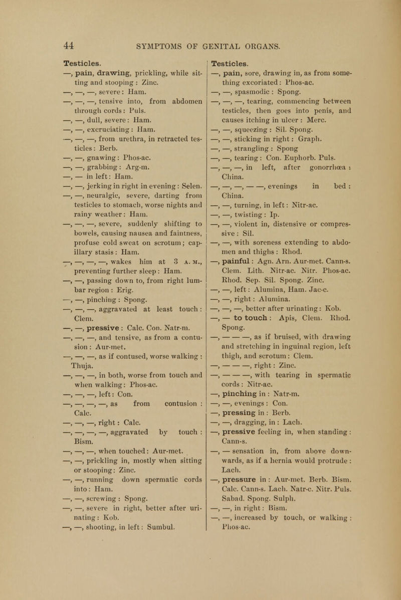 Testicles. —, pain, drawing, prickling, while sit- ting and stooping : Zinc. —, —, severe : Ham. —, —, tensive into, from abdomen through cords: Puis. —, dull, severe : Ham. —, excruciating : Ham. —, —, from urethra, in retracted tes- ticles : Berb. —, gnawing: Phos-ac. —, grabbing : Arg-m. — in left: Ham. —, jerking in right in evening: Selen. —, neuralgic, severe, darting from testicles to stomach, worse nights and rainy weather: Ham. , —, —, severe, suddenly shifting to bowels, causing nausea and faintness, profuse cold sweat on scrotum; cap- illary stasis: Ham. -, —, —, wakes him at 3 a. si., preventing further sleep : Ham. —, passing down to, from right lum- bar region : Erig. —, pinching : Spong. —, —, aggravated at least touch : Clem. —, pressive : Calc. Con. Natr-m. —, —, and tensive, as from a contu- sion : Aur-met. —, —, as if contused, worse walking : Thuja. —, —, in both, worse from touch and when walking: Phos-ac. -, —, left: Con. —, —, —, as from contusion : Calc. —, —, right: Calc. —, —, —, aggravated by touch : Bism. —, —, when touched: Aur-met. —, prickling in, mostly when sitting or stooping: Zinc. —, running down spermatic cords into: Ham. —, screwing : Spong. —, severe in right, better after uri- nating : Kob. —, —, shooting, in left: Sumbul. Testicles. —, pain, sore, drawing in, as from some- thing excoriated: Phos-ac. —, —, spasmodic : Spong. —, —, —, tearing, commencing between testicles, then goes into penis, and causes itching in ulcer : Merc. —, —, squeezing : Sil. Spong. —, —, sticking in right: Graph. —, —, strangling : Spong —, —, tearing : Con. Euphorb. Puis. —, —, —, in left, after gonorrhoea •. China. —, —, —, , evenings in bed : China. —, —, turning, in left: Nitr-ac. —, —, twisting : Ip. —, —, violent in, distensive or compres- sive : Sil. —, —, with soreness extending to abdo- men and thighs : Rhod. —, painful: Agn. Am. Aur-met. Cann-s. Clem. Lith. Nitr-ac. Nitr. Phos-ac. Rhod. Sep. Sil. Spong. Zinc. —, —, left: Alumina, Ham. Jac-c. —, —, right: Alumina. —, —, —, better after urinating: Kob. —, — to touch : Apis, Clem. Rhod. Spong. —, , as if bruised, with drawing and stretching in inguinal region, left thigh, and scrotum: Clem. —, , right: Zinc. —, , with tearing in spermatic cords: Nitr-ac. —, pinching in : Natr-m. —, —, evenings : Con. —, pressing in : Berb. —, —, dragging, in : Lach. —, pressive feeling in, when standing : Cann-s. —, — sensation in, from above down- wards, as if a hernia would protrude : Lach. —, pressure in : Aur-met. Berb. Bism. Calc. Cann-s. Lach. Natr-c. Nitr. Puis. Sabad. Spong. Sulph. —, —, in right: Bism. —, —, increased by touch, or walking : Phos-ac.