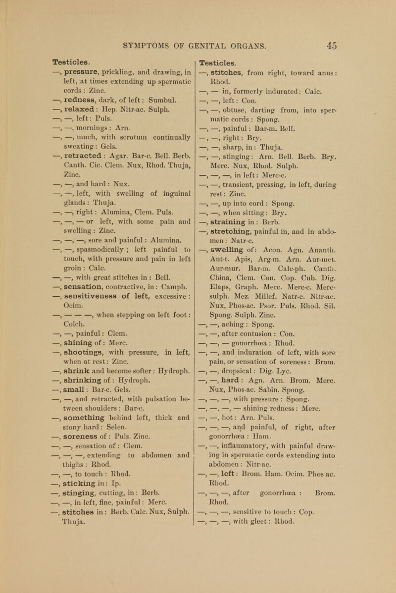 Testicles. —, pressure, prickling, and drawing, in left, at times extending up spermatic cords : Zinc. —, redness, dark, of left: Sumbul. relaxed : Hep. Nitr-ac. Sulph. —, left: Puis. —, mornings : Arn. —, much, with scrotum continually sweating: Gels. retracted : Agar. Bar-c. Bell. Berb. Canth. Cic. Clem. Nux, Rhod. Thuja, Zinc. —, and hard : Nux. —, left, with swelling of inguinal glands : Thuja. —, right: Alumina, Clem. Puis. —, — or left, with some pain and swelling: Zinc. —, —, sore and painful: Alumina. —, spasmodically ; left painful to touch, with pressure and pain in left groin : Calc. , —, with great stitches in : Bell, sensation, contractive, in : Camph. sensitiveness of left, excessive : Ocim. , when stepping on left foot: Colch. —, painful: Clem, shining of: Merc, shootings, with pressure, in left, when at rest: Zinc, shrink and become softer: Hydroph. shrinking of : Hydroph. small: Bar e. Gels. —, and retracted, with pulsation be- tween shoulders: Bar-c. something behind left, thick and stony hard: Selen. soreness of : Puis. Zinc. —, sensation of : Clem. —, —, extending to abdomen and thighs : Rhod. —, to touch : Rhod. sticking in: Ip. stinging, cutting, in : Berb. —, in left, fine, painful: Merc, stitches in : Berb. Calc. Nux, Sulph. Thuja. Testicles. —, stitches, from right, toward anus: Rhod. — in, formerly indurated: Calc. — left: Con. —, obtuse, darting from, into sper- matic cords : Spong. —, painful: Bar-m. Bell. —, right: Bry. —, sharp, in : Thuja. —, stinging: Arn. Bell. Berb. Bry. Merc. Nux, Rhod. Sulph. —, —, in left: Merc-c. —, transient, pressing, in left, during rest: Zinc. —, up into cord : Spong. —, when sitting: Bry. straining in : Berb. stretching, painful in, and in abdo- men : Natr-c. —, swelling of: Aeon. Agn. Ananth. Ant-t. Apis, Arg-m. Arn. Aur-met. Aur-mur. Bar-m. Calc-ph. Cant!). China, Clem. Con. Cop. Cub. Dig. Elaps, Graph. Merc. Merc-c. Merc- sulph. Mez. Millef. Natr-c. Nitr-ac. Nux, Phos-ac. Psor. Puis. Rhod. Sil. Spong. Sulph. Zinc. —, —, aching : Spong. —, —, after contusion : Con. —, —, — gonorrhoea : Rhod. —, —, and induration of left, with sore pain, or sensation of soreness: Brom. —, —, dropsical: Dig. Lyc. —, —, hard : Agn. Arn. Brom. Merc. Nux, Phos-ac. Sabin. Spong. —, —, —, with pressure : Spong. —, —, —, — shining redness : Merc. —, —, hot: Arn. Puis. —, —, —, and painful, of right, after gonorrhoea : Ham. —, —, inflammatory, with painful draw- ing in spermatic cords extending into abdomen: Nitr-ac. —, —, left: Brom. Ham. Ocim. Phos ac. Rhod. —, —, —, after gonorrhoea : Brom. Rhod. —, —, —, sensitive to touch : Cop. —, —, —, with gleet: Rhod.