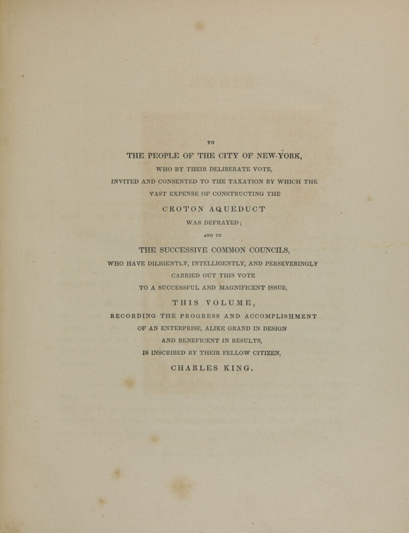 TO THE PEOPLE OF THE CITY OF NEW-YORK, WHO BY THEIR DELIBERATE VOTE, INVITED AND CONSENTED TO THE TAXATION BY WHICH THE VAST EXPENSE OF CONSTRUCTING THE CROTON AQUEDUCT WAS DEFRAYED; AND TO THE SUCCESSIVE COMMON COUNCILS, WHO HAVE DILIGENTLY, INTELLIGENTLY, AND PERSEVERINGLY CARRIED OUT THIS VOTE TO A SUCCESSFUL AND MAGNIFICENT ISSUE, THIS VOLUME, RECORDING THE PROGRESS AND ACCOMPLISHMENT OF AN ENTERPRISE, ALIKE GRAND IN DESIGN AND BENEFICENT IN RESULTS, IS INSCRIBED BY THEIR FELLOW CITIZEN, CHARLES KING.