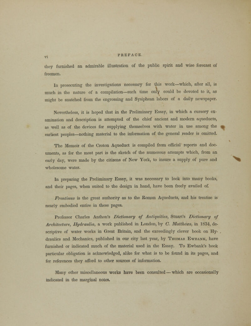 they furnished an admirable illustration of the public spirit and wise forecast of freemen. In prosecuting the investigations necessary for this work—which, after all, is much in the nature of a compilation—such time only could be devoted to it, as might be snatched from the engrossing and Sysiphean labors of a daily newspaper. Nevertheless, it is hoped that in the Preliminary Essay, in which a cursory ex- amination and description is attempted of the chief ancient and modern aqueducts, as well as of the devices for supplying themselves with water in use among the % earliest peoples—nothing material to the information of the general reader is omitted. The Memoir of the Croton Aqueduct is compiled from official reports and doc- uments, as for the most part is the sketch of the numerous attempts which, from an early day, were made by the citizens of New York, to insure a supply of pure and wholesome water. In preparing the Preliminary Essay, it was necessary to look into many books, and their pages, when suited to the design in hand, have been freely availed of. Frontinus is the great authority as to the Roman Aqueducts, and his treatise is nearly embodied entire in these pages. Professor Charles Anthon's Dictionary of Antiquities, Stuart's Dictionary of Architecture, Hydraulia, a work published in London, by C. Matthews, in 1834, de- scriptive of water works in Great Britain, and the exceedingly clever book on Hy- , draulics and Mechanics, published in our city last year, by Thomas Ewbank, have furnished or indicated much of the material used in the Essay. To Ewbank's book particular obligation is acknowledged, alike for what is to be found in its pages, and for references they afford to other sources of information. Many other miscellaneous works have been consulted — which are occasionally indicated in the marginal notes.