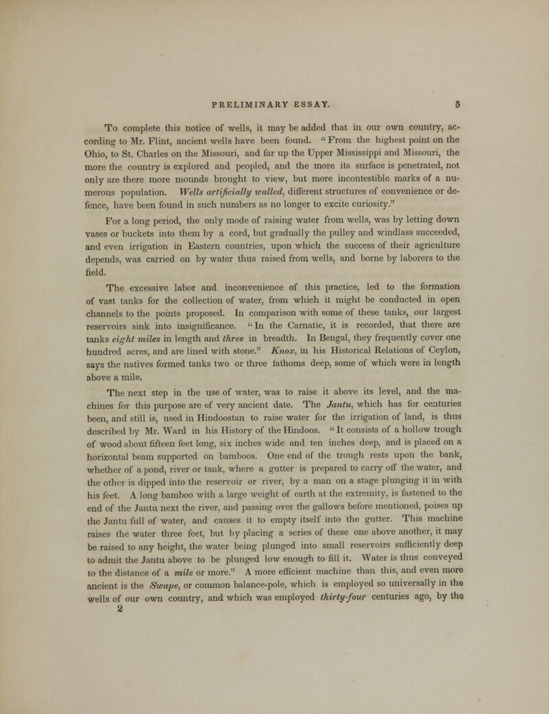 To complete this notice of wells, it may be added that in our own country, ac- cording to Mr. Flint, ancient wells have been found.  From the highest point on the Ohio, to St. Charles on the Missouri, and far up the Upper Mississippi and Missouri, the more the country is explored and peopled, and the more its surface is penetrated, not only are there more mounds brought to view, but more incontestible marks of a nu- merous population. Wells artificially walled, different structures of convenience or de- fence, have been found in such numbers as no longer to excite curiosity. For a long period, the only mode of raising water from wells, was by letting down vases or buckets into them by a cord, but gradually the pulley and windlass succeeded, and even irrigation in Eastern countries, upon which the success of their agriculture depends, was carried on by water thus raised from wells, and borne by laborers to the field. The excessive labor and inconvenience of this practice, led to the formation of vast tanks for the collection of water, from which it might be conducted in open channels to the points proposed. In comparison with some of these tanks, our largest reservoirs sink into insignificance. In the Carnatic, it is recorded, that there are tanks eight miles in length and three in breadth. In Bengal, they frequently cover one hundred acres, and are lined with stone. Knox, in his Historical Relations of Ceylon, says the natives formed tanks two or three fathoms deep, some of which were in length above a mile. The next step in the use of water, was to raise it above its level, and the ma- chines for this purpose are of very ancient date. The Jantu, which has for centuries been, and still is, used in Hindoostan to raise water for the irrigation of land, is thus described by Mr. Ward in his History of the Hindoos.  It consists of a hollow trough of wood about fifteen feet long, six inches wide and ten inches deep, and is placed on a horizontal beam supported on bamboos. One end of the trough rests upon the bank, whether of a pond, river or tank, where a gutter is prepared to carry off the water, and the other is dipped into the reservoir or river, by a man on a stage plunging it in with his feet. A long bamboo with a large weight of earth at the extremity, is fastened to the end of the Jantu next the river, and passing over the gallows before mentioned, poises up the Jantu full of water, and causes it to empty itself into the gutter. This machine raises the water three feet, but by placing a series of these one above another, it may be raised to any height, the water being plunged into small reservoirs sufficiently deep to admit the Jantu above to be plunged low enough to fill it. Water is thus conveyed to the distance of a mile or more. A more efficient machine than this, and even more ancient is the Swape, or common balance-pole, which is employed so universally in the wells of our own country, and which was employed thirty-four centuries ago, by the