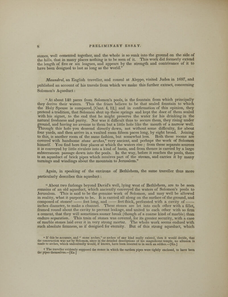 stones, well cemented together, and the whole is so sunk into the ground on the side of the hills, that in many places nothing is to be seen of it. This work did formerly extend the length of five or six leagues, and appears by the strength and contrivance of it to have been designed to last as long as the world. Maundrel, an English traveller, and consul at Aleppo, visited Judea in 1697, and published an account of his travels from which we make this further extract, concerning Solomon's Aqueduct:  At about 140 paces from Solomon's pools, is the fountain from which principally they derive their waters. This the friars believe to be that sealed fountain to which the Holy Spouse is compared, [Cant. 4, 12,] and in confirmation of this opinion, they pretend a tradition, that Solomon shut up these springs and kept the door of them sealed with his signet, to the end that he might preserve the water for his drinking in the natural freshness and purity. Nor was it difficult thus to secure them, they rising under ground, and having no avenue to them but a little hole like the mouth of a narrow well. Through this hole you descend directly down, not without some difficulty, for about four yards, and then arrive in a vaulted room fifteen paces long, by eight broad. Joining to this, is another room of the same fashion, but somewhat less. Both these rooms are covered with handsome stone arches* very ancient, and perhaps the work of Solomon himself. You find here four places at which the waters rise ;■ from these separate sources it is conveyed by little rivulets into a kind of basin, and from thence is carried by a large subterranean passage down into the pools. In the way, before it reaches the pools, there is an aqueduct of brick pipes which receives part of the stream, and carries it by many turnings and windings about the mountain to Jerusalem. Again, in speaking of the environs of Bethlehem, the same traveller thus more particularly describes this aqueduct:  About two furlongs beyond David's well, lying west of Bethlehem, are to be seen remains of an old aqueduct, which anciently conveyed the waters of Solomon's pools to Jerusalem. This is said to be the genuine work of Solomon, and may well be allowed in reality, what it purports to be. It is carried all along on the surface of the ground, and composed of stonest feet long, and feet thick, perforated with a cavity of inches diameter, to make a channel. These stones are let into each other with a fillet, framed round about the cavity to prevent leakage, and united to each other with so firm a cement, that they will sometimes sooner break (though of a coarse kind of marble) than endure separation. This train of stones was covered, for its greater security, with a case of marble stones laid over it in very strong mortar. The whole work seems endued with such absolute firmness, as if designed for eternity. But of this strong aqueduct, which * If this be accurate, and  stone arches, or arches of any kind really existed, then it would decide, that the construction was not by Solomon, since in the detailed descriptions of his magnificent temple, no allusion is made to arches, which undoubtedly would, if known, have been resorted to in such an edifice.—[Ed.] t The traveller evidently supposed the stones in which the earthen pipes were tightly enclosed, to have been the pipes themselves.—[Ed.]