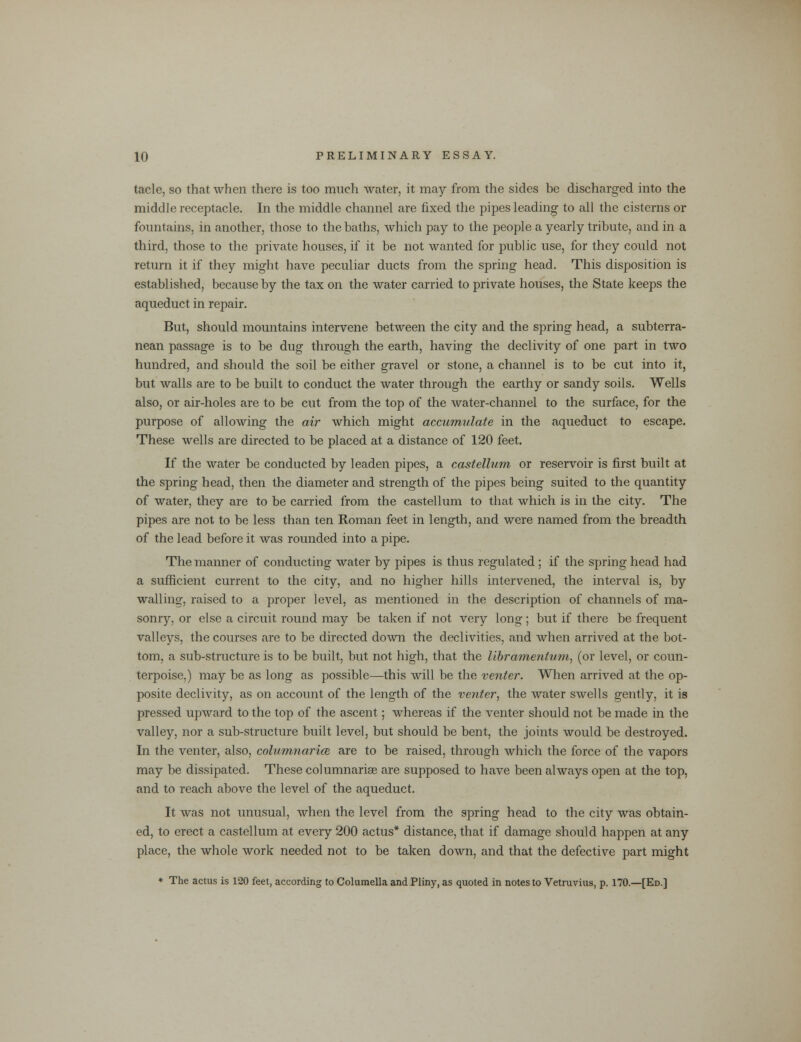 tacle, so that when there is too much water, it may from the sides be discharged into the middle receptacle. In the middle channel are fixed the pipes leading to all the cisterns or fountains, in another, those to the baths, which pay to the people a yearly tribute, and in a third, those to the private houses, if it be not wanted for public use, for they could not return it if they might have peculiar ducts from the spring head. This disposition is established, because by the tax on the water carried to private houses, the State keeps the aqueduct in repair. But, should mountains intervene between the city and the spring head, a subterra- nean passage is to be dug through the earth, having the declivity of one part in two hundred, and should the soil be either gravel or stone, a channel is to be cut into it, but walls are to be built to conduct the water through the earthy or sandy soils. Wells also, or air-holes are to be cut from the top of the water-channel to the surface, for the purpose of allowing the air which might accumulate in the aqueduct to escape. These wells are directed to be placed at a distance of 120 feet. If the water be conducted by leaden pipes, a castellum or reservoir is first built at the spring head, then the diameter and strength of the pipes being suited to the quantity of water, they are to be carried from the castellum to that which is in the city. The pipes are not to be less than ten Roman feet in length, and were named from the breadth of the lead before it was rounded into a pipe. The manner of conducting water by pipes is thus regulated ; if the spring head had a sufficient current to the city, and no higher hills intervened, the interval is, by walling, raised to a proper level, as mentioned in the description of channels of ma- sonry, or else a circuit round may be taken if not very long; but if there be frequent valleys, the courses are to be directed down the declivities, and when arrived at the bot- tom, a sub-structure is to be built, but not high, that the libramentum, (or level, or coun- terpoise.) may be as long as possible—this will be the venter. When arrived at the op- posite declivity, as on account of the length of the venter, the water swells gently, it is pressed upward to the top of the ascent; whereas if the venter should not be made in the valley, nor a sub-structure built level, but should be bent, the joints would be destroyed. In the venter, also, colum,narim are to be raised, through which the force of the vapors may be dissipated. These columnariae are supposed to have been always open at the top, and to reach above the level of the aqueduct. It was not unusual, when the level from the spring head to the city was obtain- ed, to erect a castellum at every 200 actus* distance, that if damage should happen at any place, the whole work needed not to be taken down, and that the defective part might * The actus is 120 feet, according to Columella and Pliny, as quoted in notes to Vetruvius, p. 170.—[Ed.]
