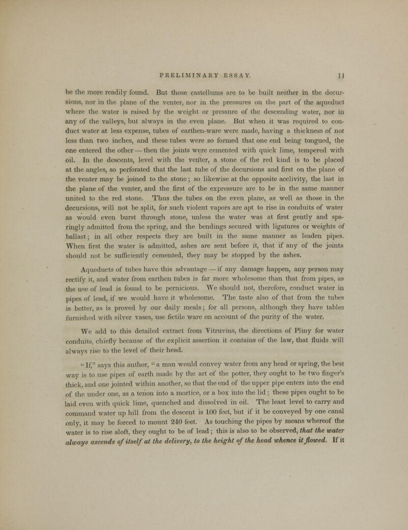 be the more readily found. But those castellums are to be built neither in the decur- sions, nor in the plane of the venter, nor in the pressures on the part of the aqueduct where the water is raised by the weight or pressure of the descending water, nor in any of the valleys, but always in the even plane. But when it was required to con- duct water at less expense, tubes of earthen-ware were made, having a thickness of not less than two inches, and these tubes were so formed that one end being tongued, the one entered the other — then the joints were cemented with quick lime, tempered with oil. In the descents, level with the venter, a stone of the red kind is to be placed at the angles, so perforated that the last tube of the decursions and first on the plane of the venter may be joined to the stone; so likewise at the opposite acclivity, the last in the plane of the venter, and the first of the expressure are to be in the same manner united to the red stone. Thus the tubes on the even plane, as well as those in the decursions, will not be split, for such violent vapors are apt to rise in conduits of water as would even burst through stone, unless the water was at first gently and spa- ringly admitted from the spring, and the bendings secured with ligatures or weights of ballast; in all other respects they are built in the same manner as leaden pipes. When first the water is admitted, ashes are sent before it, that if any of the joints should not be sufficiently cemented, they may be stopped by the ashes. Aqueducts of tubes have this advantage — if any damage happen, any person may rectify it, and water from earthen tubes is far more wholesome than that from pipes, as the use of lead is found to be pernicious. We should not, therefore, conduct water in pipes of lead, if we would have it wholesome. The taste also of that from the tubes is better, as is proved by our daily meals; for all persons, although they have tables furnished with silver vases, use fictile ware on account of the purity of the water. We add to this detailed extract from Vitruvius, the directions of Pliny for water conduits, chiefly because of the explicit assertion it contains of the law, that fluids will always rise to the level of their head.  If. says this author,  a man would convey water from any head or spring, the best way is to use pipes of earth made by the art of the potter, they ought to be two finger's thick, and one jointed within another, so that the end of the upper pipe enters into the end of the under one, as a tenon into a mortice, or a box into the lid; these pipes ought to be laid even with quick lime, quenched and dissolved in oil. The least level to carry and command water up hill from the descent is 100 feet, but if it be conveyed by one canal only, it may be forced to mount 240 feet. As touching the pipes by means whereof the water is to rise aloft, they ought to be of lead; this is also to be observed, that the water always ascends of itself at the delivery, to the height of the head whence it flowed. If it